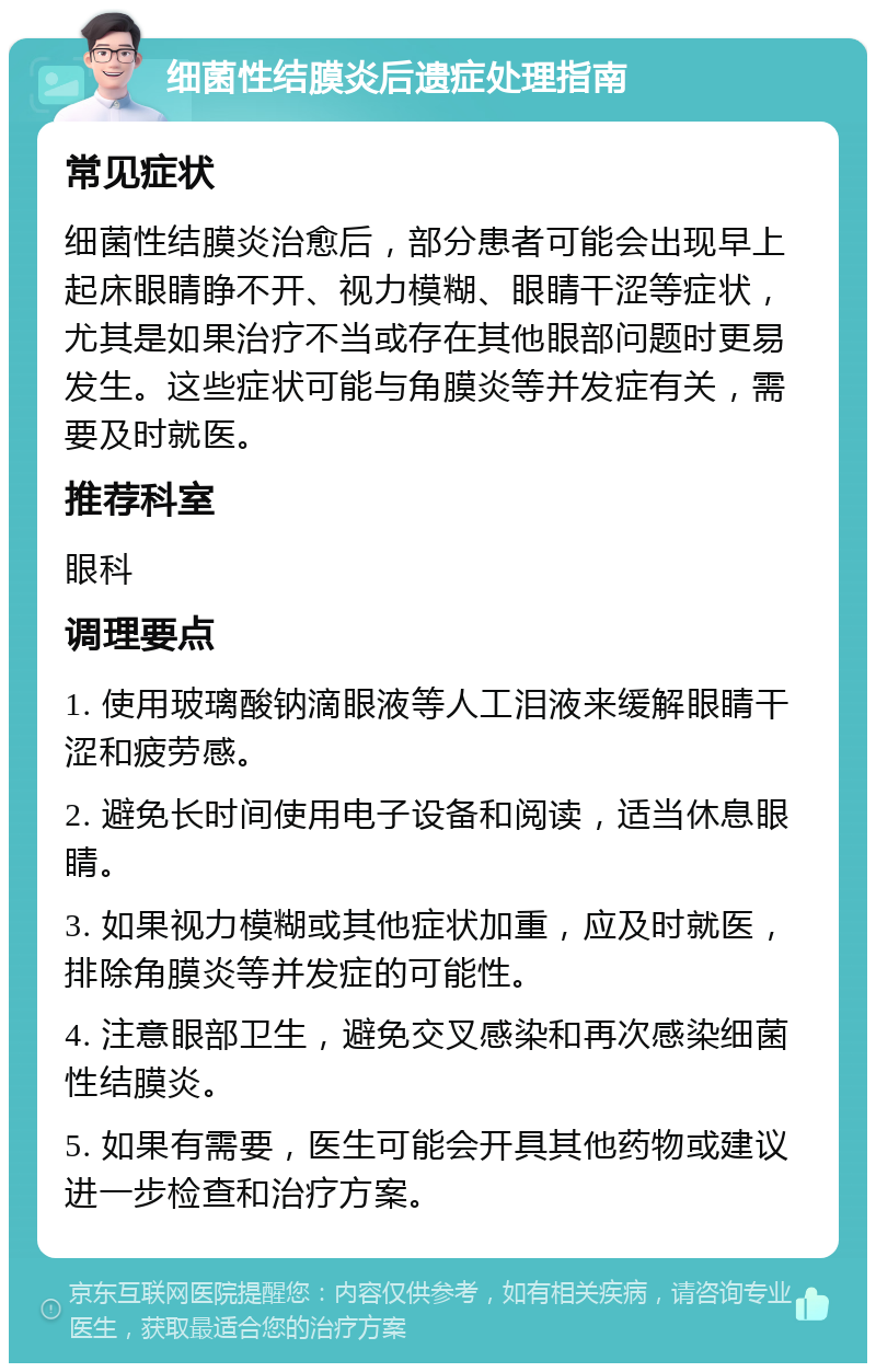 细菌性结膜炎后遗症处理指南 常见症状 细菌性结膜炎治愈后，部分患者可能会出现早上起床眼睛睁不开、视力模糊、眼睛干涩等症状，尤其是如果治疗不当或存在其他眼部问题时更易发生。这些症状可能与角膜炎等并发症有关，需要及时就医。 推荐科室 眼科 调理要点 1. 使用玻璃酸钠滴眼液等人工泪液来缓解眼睛干涩和疲劳感。 2. 避免长时间使用电子设备和阅读，适当休息眼睛。 3. 如果视力模糊或其他症状加重，应及时就医，排除角膜炎等并发症的可能性。 4. 注意眼部卫生，避免交叉感染和再次感染细菌性结膜炎。 5. 如果有需要，医生可能会开具其他药物或建议进一步检查和治疗方案。