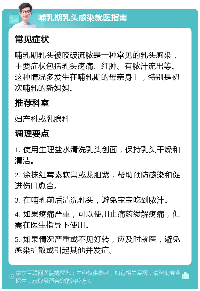 哺乳期乳头感染就医指南 常见症状 哺乳期乳头被咬破流脓是一种常见的乳头感染，主要症状包括乳头疼痛、红肿、有脓汁流出等。这种情况多发生在哺乳期的母亲身上，特别是初次哺乳的新妈妈。 推荐科室 妇产科或乳腺科 调理要点 1. 使用生理盐水清洗乳头创面，保持乳头干燥和清洁。 2. 涂抹红霉素软膏或龙胆紫，帮助预防感染和促进伤口愈合。 3. 在哺乳前后清洗乳头，避免宝宝吃到脓汁。 4. 如果疼痛严重，可以使用止痛药缓解疼痛，但需在医生指导下使用。 5. 如果情况严重或不见好转，应及时就医，避免感染扩散或引起其他并发症。