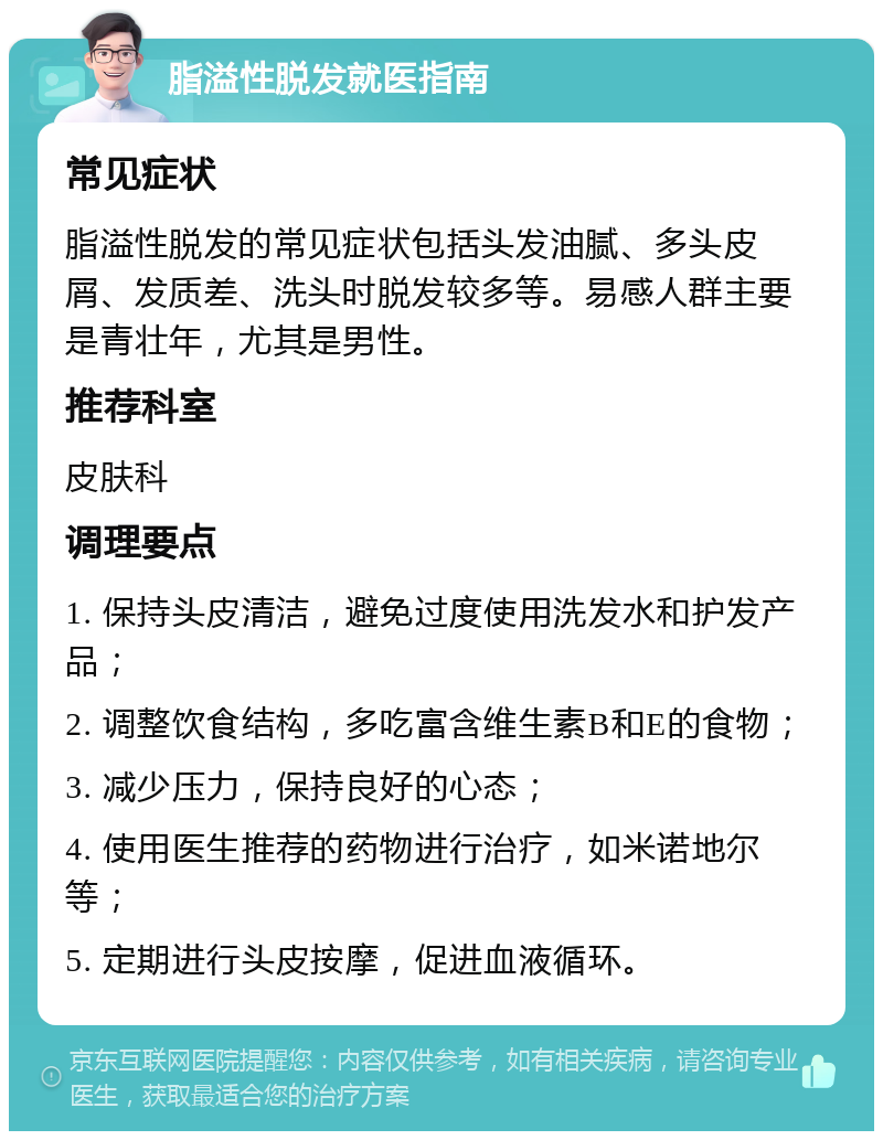 脂溢性脱发就医指南 常见症状 脂溢性脱发的常见症状包括头发油腻、多头皮屑、发质差、洗头时脱发较多等。易感人群主要是青壮年，尤其是男性。 推荐科室 皮肤科 调理要点 1. 保持头皮清洁，避免过度使用洗发水和护发产品； 2. 调整饮食结构，多吃富含维生素B和E的食物； 3. 减少压力，保持良好的心态； 4. 使用医生推荐的药物进行治疗，如米诺地尔等； 5. 定期进行头皮按摩，促进血液循环。