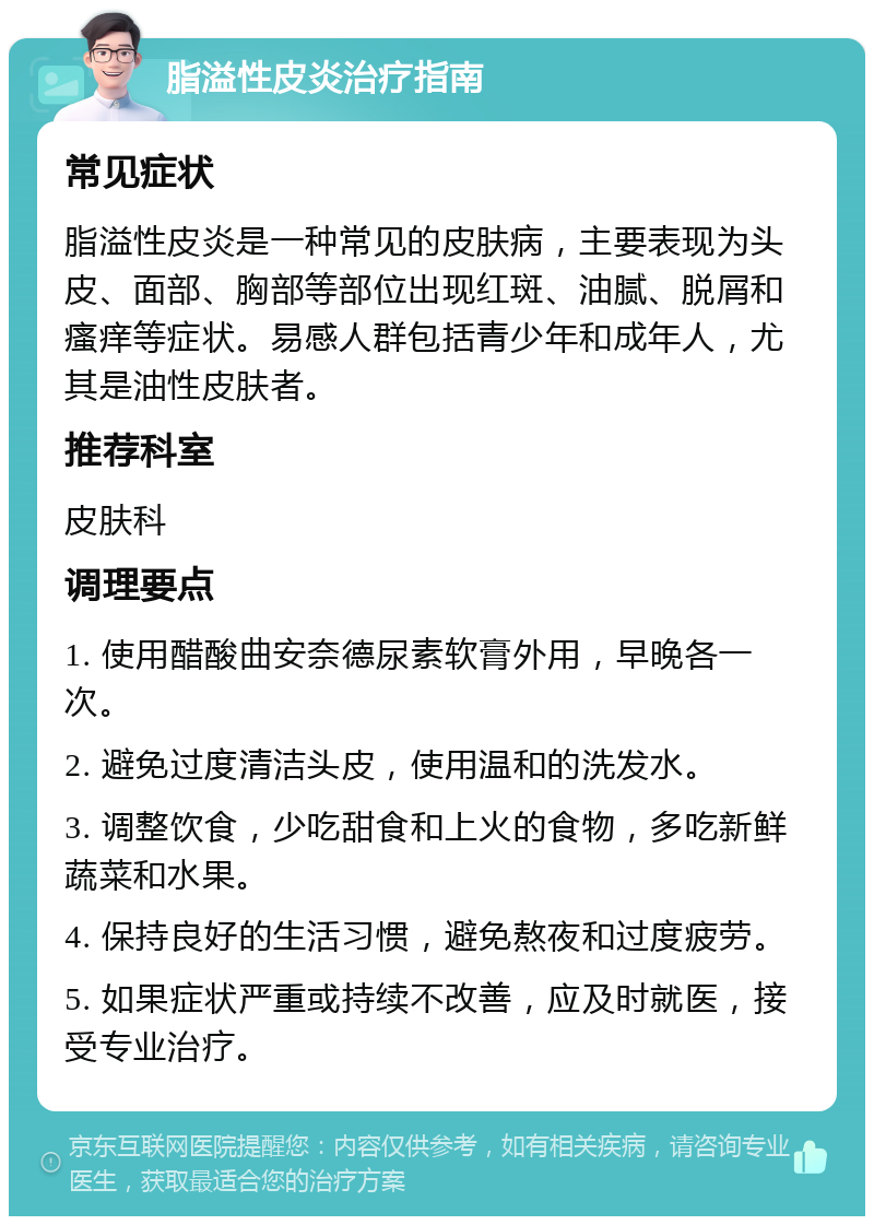 脂溢性皮炎治疗指南 常见症状 脂溢性皮炎是一种常见的皮肤病，主要表现为头皮、面部、胸部等部位出现红斑、油腻、脱屑和瘙痒等症状。易感人群包括青少年和成年人，尤其是油性皮肤者。 推荐科室 皮肤科 调理要点 1. 使用醋酸曲安奈德尿素软膏外用，早晚各一次。 2. 避免过度清洁头皮，使用温和的洗发水。 3. 调整饮食，少吃甜食和上火的食物，多吃新鲜蔬菜和水果。 4. 保持良好的生活习惯，避免熬夜和过度疲劳。 5. 如果症状严重或持续不改善，应及时就医，接受专业治疗。