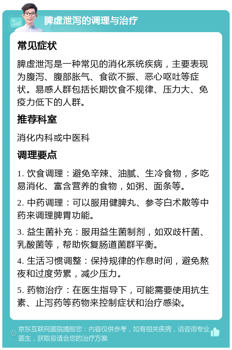 脾虚泄泻的调理与治疗 常见症状 脾虚泄泻是一种常见的消化系统疾病，主要表现为腹泻、腹部胀气、食欲不振、恶心呕吐等症状。易感人群包括长期饮食不规律、压力大、免疫力低下的人群。 推荐科室 消化内科或中医科 调理要点 1. 饮食调理：避免辛辣、油腻、生冷食物，多吃易消化、富含营养的食物，如粥、面条等。 2. 中药调理：可以服用健脾丸、参苓白术散等中药来调理脾胃功能。 3. 益生菌补充：服用益生菌制剂，如双歧杆菌、乳酸菌等，帮助恢复肠道菌群平衡。 4. 生活习惯调整：保持规律的作息时间，避免熬夜和过度劳累，减少压力。 5. 药物治疗：在医生指导下，可能需要使用抗生素、止泻药等药物来控制症状和治疗感染。