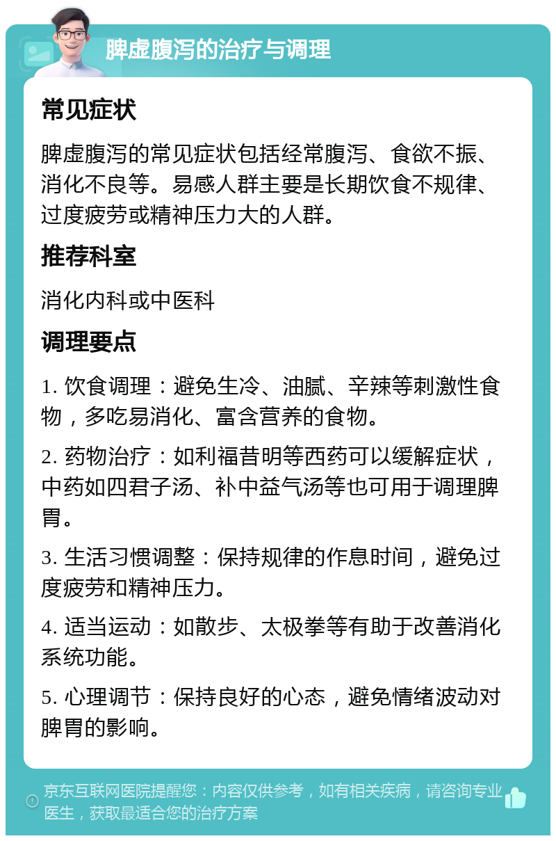 脾虚腹泻的治疗与调理 常见症状 脾虚腹泻的常见症状包括经常腹泻、食欲不振、消化不良等。易感人群主要是长期饮食不规律、过度疲劳或精神压力大的人群。 推荐科室 消化内科或中医科 调理要点 1. 饮食调理：避免生冷、油腻、辛辣等刺激性食物，多吃易消化、富含营养的食物。 2. 药物治疗：如利福昔明等西药可以缓解症状，中药如四君子汤、补中益气汤等也可用于调理脾胃。 3. 生活习惯调整：保持规律的作息时间，避免过度疲劳和精神压力。 4. 适当运动：如散步、太极拳等有助于改善消化系统功能。 5. 心理调节：保持良好的心态，避免情绪波动对脾胃的影响。