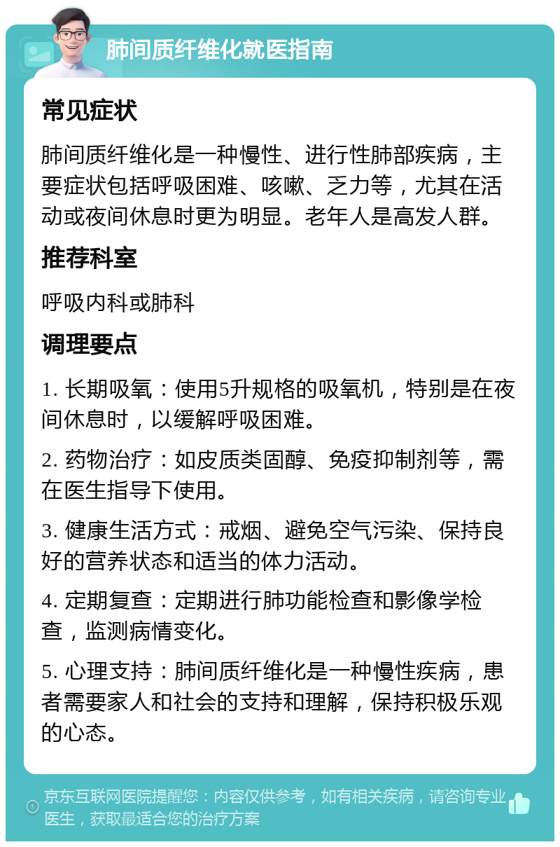 肺间质纤维化就医指南 常见症状 肺间质纤维化是一种慢性、进行性肺部疾病，主要症状包括呼吸困难、咳嗽、乏力等，尤其在活动或夜间休息时更为明显。老年人是高发人群。 推荐科室 呼吸内科或肺科 调理要点 1. 长期吸氧：使用5升规格的吸氧机，特别是在夜间休息时，以缓解呼吸困难。 2. 药物治疗：如皮质类固醇、免疫抑制剂等，需在医生指导下使用。 3. 健康生活方式：戒烟、避免空气污染、保持良好的营养状态和适当的体力活动。 4. 定期复查：定期进行肺功能检查和影像学检查，监测病情变化。 5. 心理支持：肺间质纤维化是一种慢性疾病，患者需要家人和社会的支持和理解，保持积极乐观的心态。