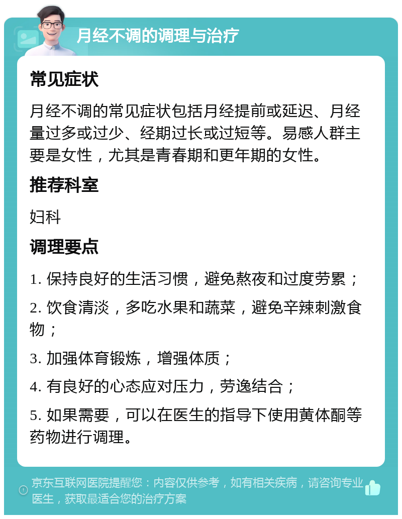 月经不调的调理与治疗 常见症状 月经不调的常见症状包括月经提前或延迟、月经量过多或过少、经期过长或过短等。易感人群主要是女性，尤其是青春期和更年期的女性。 推荐科室 妇科 调理要点 1. 保持良好的生活习惯，避免熬夜和过度劳累； 2. 饮食清淡，多吃水果和蔬菜，避免辛辣刺激食物； 3. 加强体育锻炼，增强体质； 4. 有良好的心态应对压力，劳逸结合； 5. 如果需要，可以在医生的指导下使用黄体酮等药物进行调理。