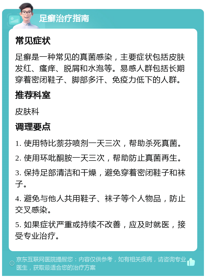 足癣治疗指南 常见症状 足癣是一种常见的真菌感染，主要症状包括皮肤发红、瘙痒、脱屑和水泡等。易感人群包括长期穿着密闭鞋子、脚部多汗、免疫力低下的人群。 推荐科室 皮肤科 调理要点 1. 使用特比萘芬喷剂一天三次，帮助杀死真菌。 2. 使用环吡酮胺一天三次，帮助防止真菌再生。 3. 保持足部清洁和干燥，避免穿着密闭鞋子和袜子。 4. 避免与他人共用鞋子、袜子等个人物品，防止交叉感染。 5. 如果症状严重或持续不改善，应及时就医，接受专业治疗。