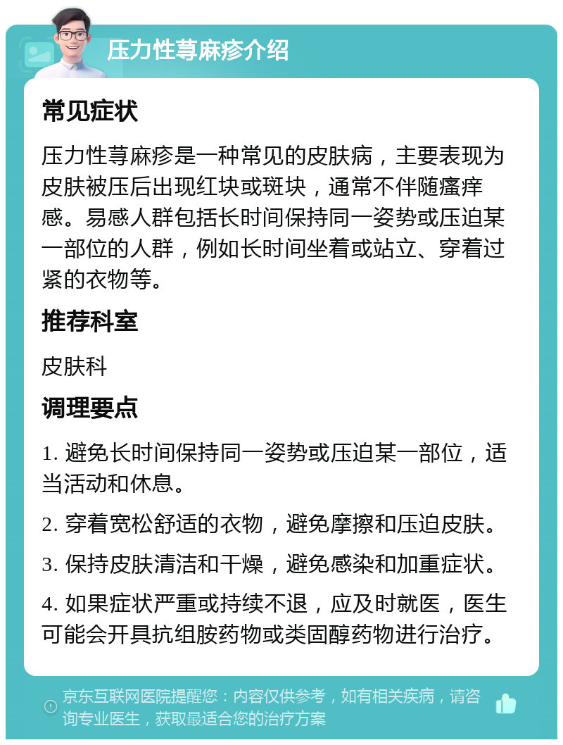 压力性荨麻疹介绍 常见症状 压力性荨麻疹是一种常见的皮肤病，主要表现为皮肤被压后出现红块或斑块，通常不伴随瘙痒感。易感人群包括长时间保持同一姿势或压迫某一部位的人群，例如长时间坐着或站立、穿着过紧的衣物等。 推荐科室 皮肤科 调理要点 1. 避免长时间保持同一姿势或压迫某一部位，适当活动和休息。 2. 穿着宽松舒适的衣物，避免摩擦和压迫皮肤。 3. 保持皮肤清洁和干燥，避免感染和加重症状。 4. 如果症状严重或持续不退，应及时就医，医生可能会开具抗组胺药物或类固醇药物进行治疗。