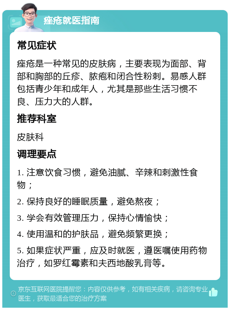 痤疮就医指南 常见症状 痤疮是一种常见的皮肤病，主要表现为面部、背部和胸部的丘疹、脓疱和闭合性粉刺。易感人群包括青少年和成年人，尤其是那些生活习惯不良、压力大的人群。 推荐科室 皮肤科 调理要点 1. 注意饮食习惯，避免油腻、辛辣和刺激性食物； 2. 保持良好的睡眠质量，避免熬夜； 3. 学会有效管理压力，保持心情愉快； 4. 使用温和的护肤品，避免频繁更换； 5. 如果症状严重，应及时就医，遵医嘱使用药物治疗，如罗红霉素和夫西地酸乳膏等。