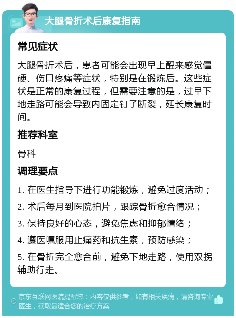 大腿骨折术后康复指南 常见症状 大腿骨折术后，患者可能会出现早上醒来感觉僵硬、伤口疼痛等症状，特别是在锻炼后。这些症状是正常的康复过程，但需要注意的是，过早下地走路可能会导致内固定钉子断裂，延长康复时间。 推荐科室 骨科 调理要点 1. 在医生指导下进行功能锻炼，避免过度活动； 2. 术后每月到医院拍片，跟踪骨折愈合情况； 3. 保持良好的心态，避免焦虑和抑郁情绪； 4. 遵医嘱服用止痛药和抗生素，预防感染； 5. 在骨折完全愈合前，避免下地走路，使用双拐辅助行走。