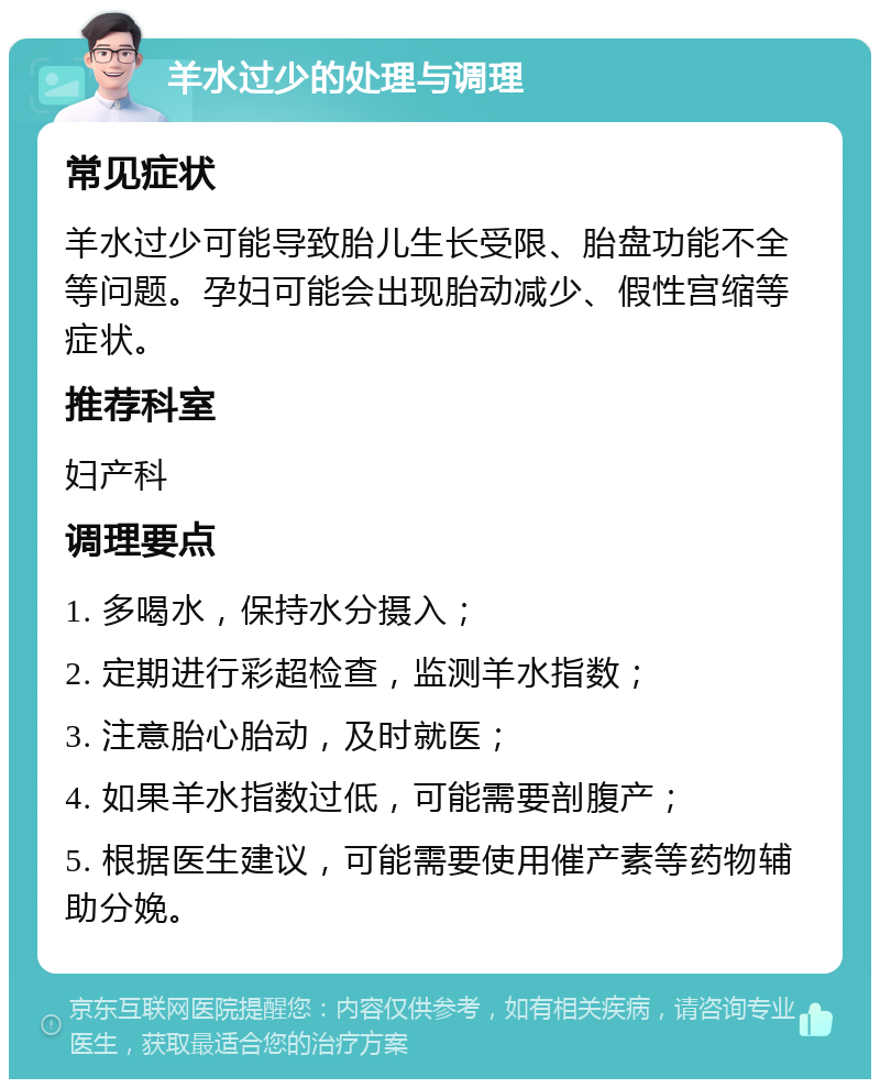 羊水过少的处理与调理 常见症状 羊水过少可能导致胎儿生长受限、胎盘功能不全等问题。孕妇可能会出现胎动减少、假性宫缩等症状。 推荐科室 妇产科 调理要点 1. 多喝水，保持水分摄入； 2. 定期进行彩超检查，监测羊水指数； 3. 注意胎心胎动，及时就医； 4. 如果羊水指数过低，可能需要剖腹产； 5. 根据医生建议，可能需要使用催产素等药物辅助分娩。