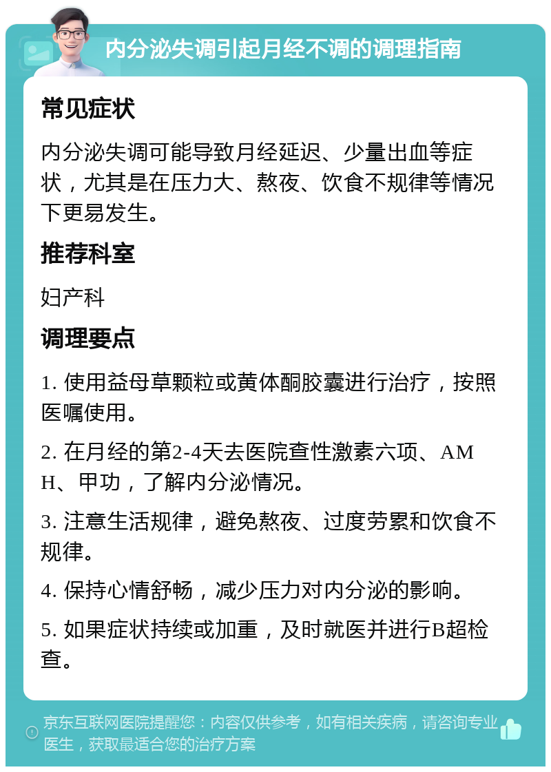 内分泌失调引起月经不调的调理指南 常见症状 内分泌失调可能导致月经延迟、少量出血等症状，尤其是在压力大、熬夜、饮食不规律等情况下更易发生。 推荐科室 妇产科 调理要点 1. 使用益母草颗粒或黄体酮胶囊进行治疗，按照医嘱使用。 2. 在月经的第2-4天去医院查性激素六项、AMH、甲功，了解内分泌情况。 3. 注意生活规律，避免熬夜、过度劳累和饮食不规律。 4. 保持心情舒畅，减少压力对内分泌的影响。 5. 如果症状持续或加重，及时就医并进行B超检查。