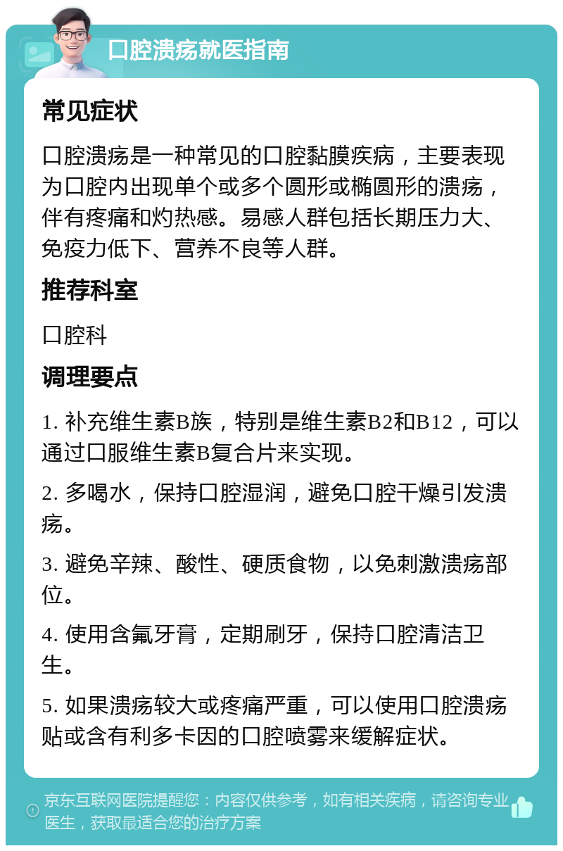 口腔溃疡就医指南 常见症状 口腔溃疡是一种常见的口腔黏膜疾病，主要表现为口腔内出现单个或多个圆形或椭圆形的溃疡，伴有疼痛和灼热感。易感人群包括长期压力大、免疫力低下、营养不良等人群。 推荐科室 口腔科 调理要点 1. 补充维生素B族，特别是维生素B2和B12，可以通过口服维生素B复合片来实现。 2. 多喝水，保持口腔湿润，避免口腔干燥引发溃疡。 3. 避免辛辣、酸性、硬质食物，以免刺激溃疡部位。 4. 使用含氟牙膏，定期刷牙，保持口腔清洁卫生。 5. 如果溃疡较大或疼痛严重，可以使用口腔溃疡贴或含有利多卡因的口腔喷雾来缓解症状。