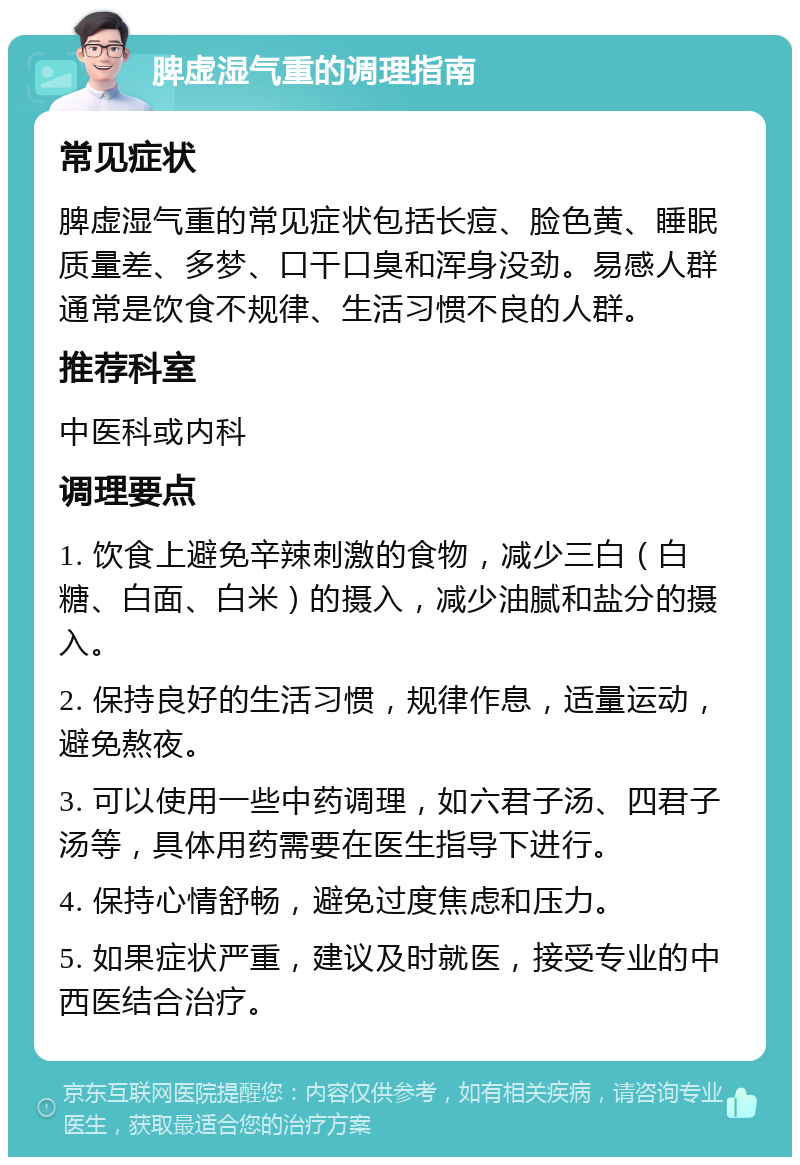 脾虚湿气重的调理指南 常见症状 脾虚湿气重的常见症状包括长痘、脸色黄、睡眠质量差、多梦、口干口臭和浑身没劲。易感人群通常是饮食不规律、生活习惯不良的人群。 推荐科室 中医科或内科 调理要点 1. 饮食上避免辛辣刺激的食物，减少三白（白糖、白面、白米）的摄入，减少油腻和盐分的摄入。 2. 保持良好的生活习惯，规律作息，适量运动，避免熬夜。 3. 可以使用一些中药调理，如六君子汤、四君子汤等，具体用药需要在医生指导下进行。 4. 保持心情舒畅，避免过度焦虑和压力。 5. 如果症状严重，建议及时就医，接受专业的中西医结合治疗。