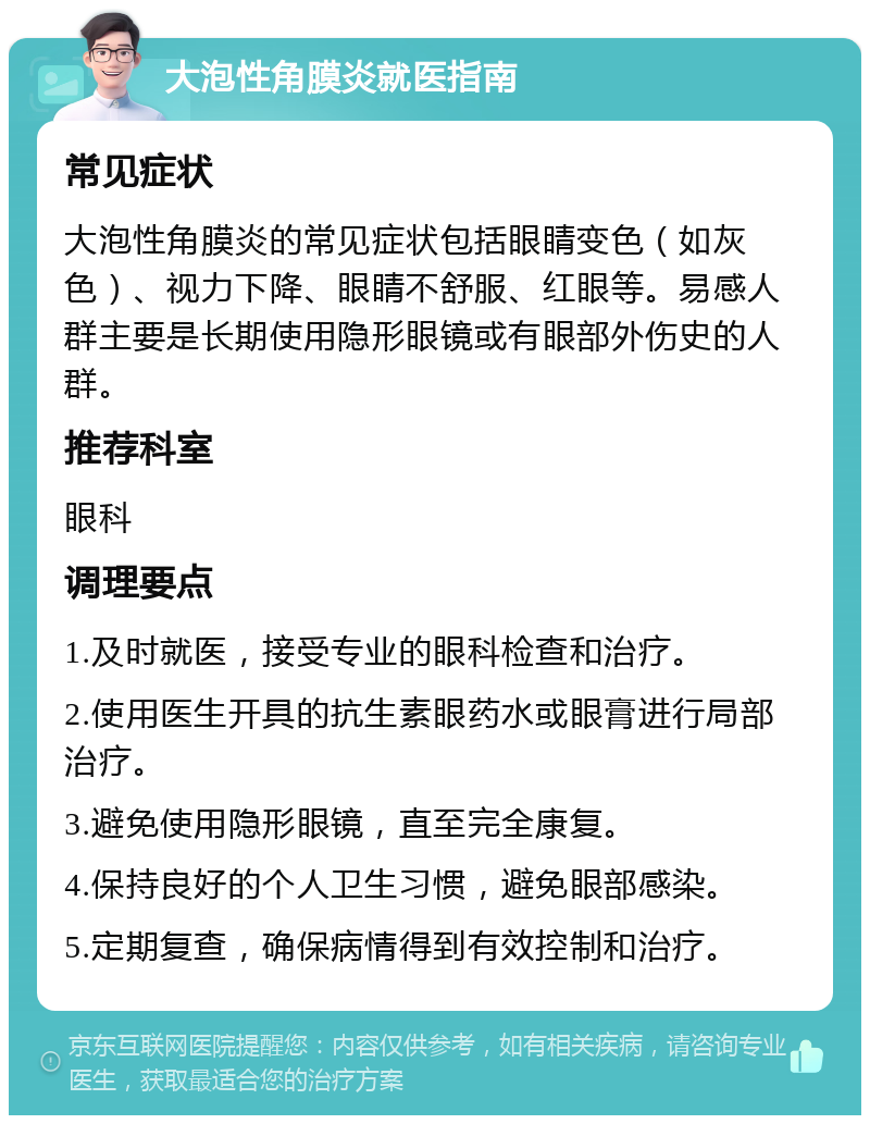 大泡性角膜炎就医指南 常见症状 大泡性角膜炎的常见症状包括眼睛变色（如灰色）、视力下降、眼睛不舒服、红眼等。易感人群主要是长期使用隐形眼镜或有眼部外伤史的人群。 推荐科室 眼科 调理要点 1.及时就医，接受专业的眼科检查和治疗。 2.使用医生开具的抗生素眼药水或眼膏进行局部治疗。 3.避免使用隐形眼镜，直至完全康复。 4.保持良好的个人卫生习惯，避免眼部感染。 5.定期复查，确保病情得到有效控制和治疗。