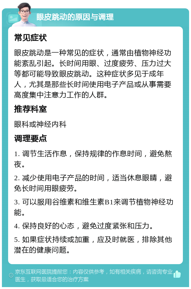 眼皮跳动的原因与调理 常见症状 眼皮跳动是一种常见的症状，通常由植物神经功能紊乱引起。长时间用眼、过度疲劳、压力过大等都可能导致眼皮跳动。这种症状多见于成年人，尤其是那些长时间使用电子产品或从事需要高度集中注意力工作的人群。 推荐科室 眼科或神经内科 调理要点 1. 调节生活作息，保持规律的作息时间，避免熬夜。 2. 减少使用电子产品的时间，适当休息眼睛，避免长时间用眼疲劳。 3. 可以服用谷维素和维生素B1来调节植物神经功能。 4. 保持良好的心态，避免过度紧张和压力。 5. 如果症状持续或加重，应及时就医，排除其他潜在的健康问题。