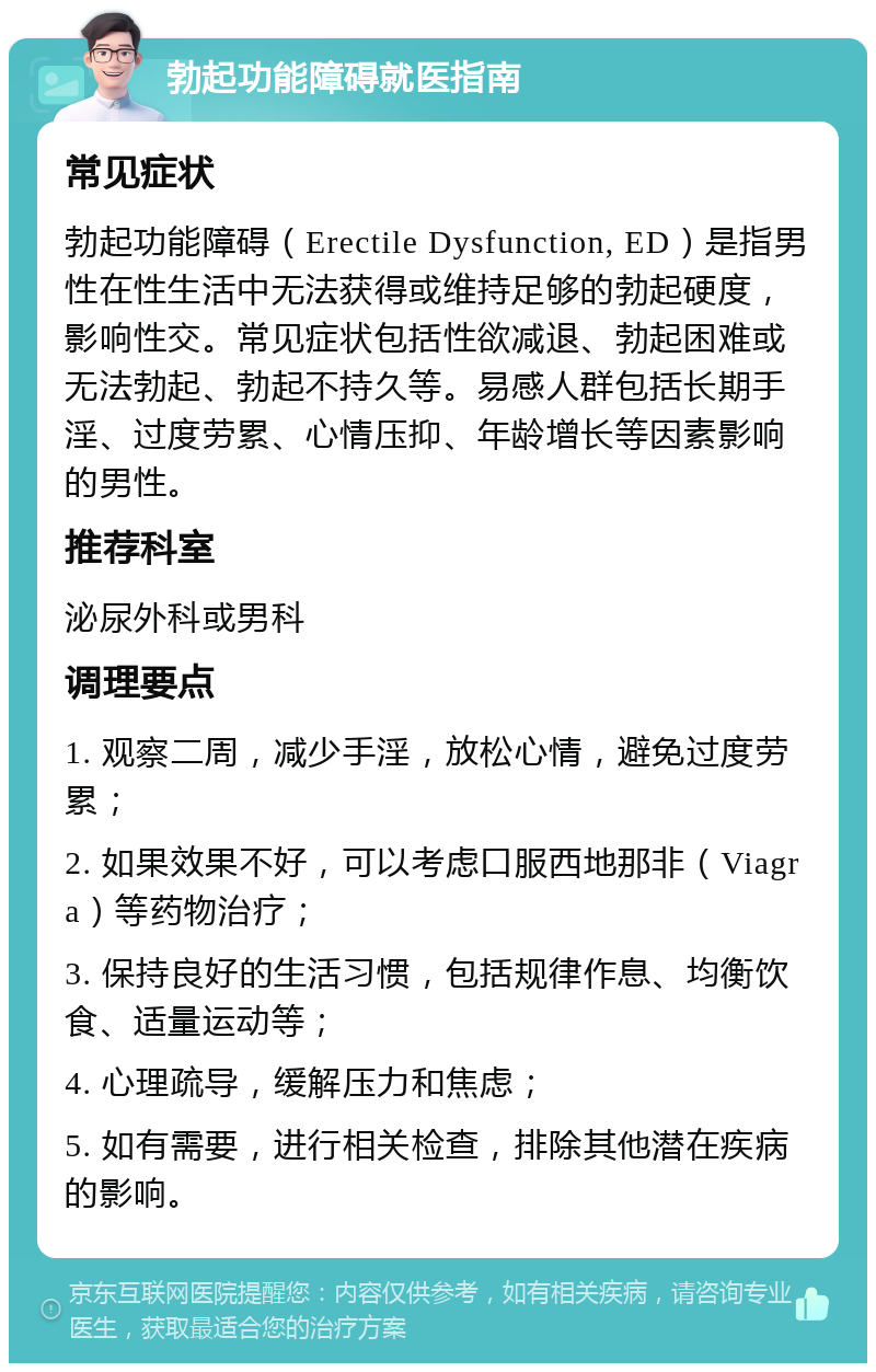 勃起功能障碍就医指南 常见症状 勃起功能障碍（Erectile Dysfunction, ED）是指男性在性生活中无法获得或维持足够的勃起硬度，影响性交。常见症状包括性欲减退、勃起困难或无法勃起、勃起不持久等。易感人群包括长期手淫、过度劳累、心情压抑、年龄增长等因素影响的男性。 推荐科室 泌尿外科或男科 调理要点 1. 观察二周，减少手淫，放松心情，避免过度劳累； 2. 如果效果不好，可以考虑口服西地那非（Viagra）等药物治疗； 3. 保持良好的生活习惯，包括规律作息、均衡饮食、适量运动等； 4. 心理疏导，缓解压力和焦虑； 5. 如有需要，进行相关检查，排除其他潜在疾病的影响。