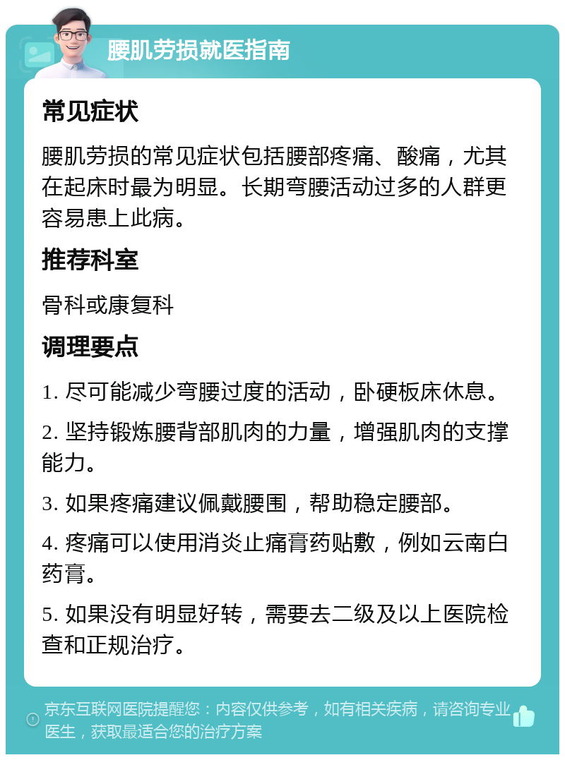 腰肌劳损就医指南 常见症状 腰肌劳损的常见症状包括腰部疼痛、酸痛，尤其在起床时最为明显。长期弯腰活动过多的人群更容易患上此病。 推荐科室 骨科或康复科 调理要点 1. 尽可能减少弯腰过度的活动，卧硬板床休息。 2. 坚持锻炼腰背部肌肉的力量，增强肌肉的支撑能力。 3. 如果疼痛建议佩戴腰围，帮助稳定腰部。 4. 疼痛可以使用消炎止痛膏药贴敷，例如云南白药膏。 5. 如果没有明显好转，需要去二级及以上医院检查和正规治疗。