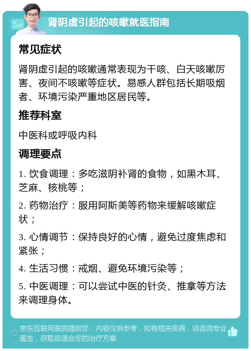 肾阴虚引起的咳嗽就医指南 常见症状 肾阴虚引起的咳嗽通常表现为干咳、白天咳嗽厉害、夜间不咳嗽等症状。易感人群包括长期吸烟者、环境污染严重地区居民等。 推荐科室 中医科或呼吸内科 调理要点 1. 饮食调理：多吃滋阴补肾的食物，如黑木耳、芝麻、核桃等； 2. 药物治疗：服用阿斯美等药物来缓解咳嗽症状； 3. 心情调节：保持良好的心情，避免过度焦虑和紧张； 4. 生活习惯：戒烟、避免环境污染等； 5. 中医调理：可以尝试中医的针灸、推拿等方法来调理身体。