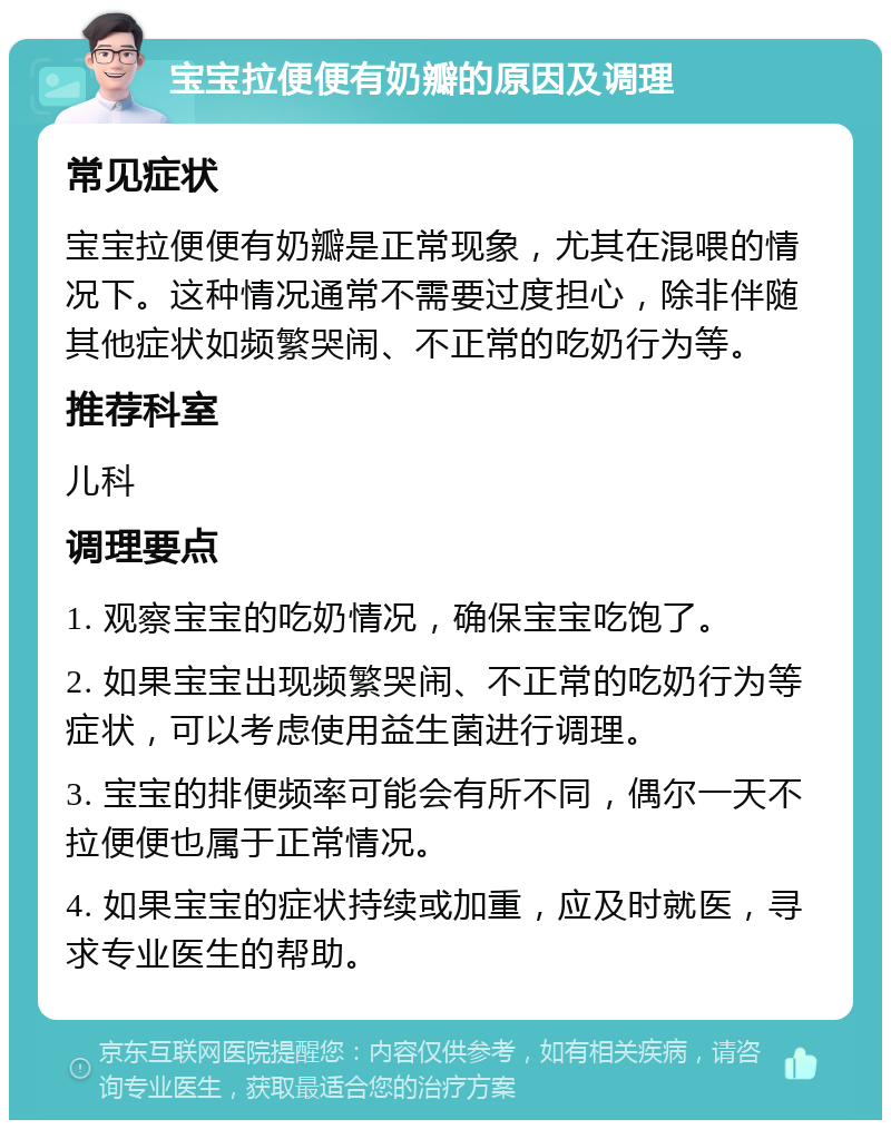 宝宝拉便便有奶瓣的原因及调理 常见症状 宝宝拉便便有奶瓣是正常现象，尤其在混喂的情况下。这种情况通常不需要过度担心，除非伴随其他症状如频繁哭闹、不正常的吃奶行为等。 推荐科室 儿科 调理要点 1. 观察宝宝的吃奶情况，确保宝宝吃饱了。 2. 如果宝宝出现频繁哭闹、不正常的吃奶行为等症状，可以考虑使用益生菌进行调理。 3. 宝宝的排便频率可能会有所不同，偶尔一天不拉便便也属于正常情况。 4. 如果宝宝的症状持续或加重，应及时就医，寻求专业医生的帮助。