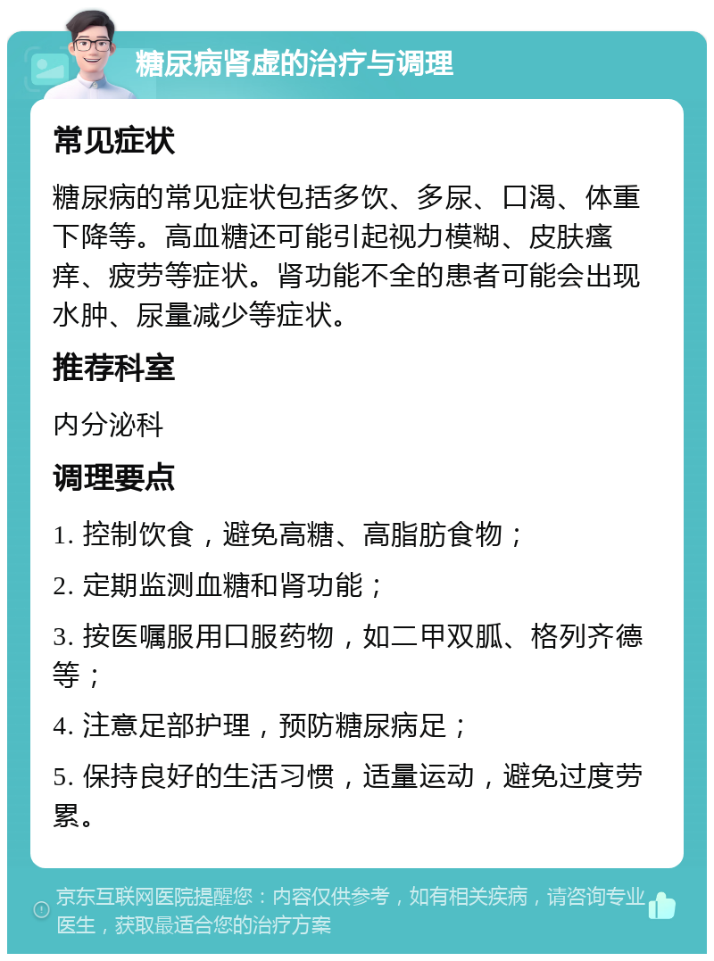 糖尿病肾虚的治疗与调理 常见症状 糖尿病的常见症状包括多饮、多尿、口渴、体重下降等。高血糖还可能引起视力模糊、皮肤瘙痒、疲劳等症状。肾功能不全的患者可能会出现水肿、尿量减少等症状。 推荐科室 内分泌科 调理要点 1. 控制饮食，避免高糖、高脂肪食物； 2. 定期监测血糖和肾功能； 3. 按医嘱服用口服药物，如二甲双胍、格列齐德等； 4. 注意足部护理，预防糖尿病足； 5. 保持良好的生活习惯，适量运动，避免过度劳累。