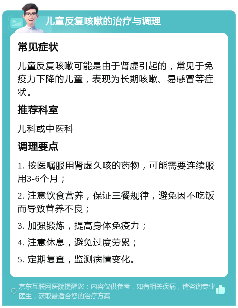 儿童反复咳嗽的治疗与调理 常见症状 儿童反复咳嗽可能是由于肾虚引起的，常见于免疫力下降的儿童，表现为长期咳嗽、易感冒等症状。 推荐科室 儿科或中医科 调理要点 1. 按医嘱服用肾虚久咳的药物，可能需要连续服用3-6个月； 2. 注意饮食营养，保证三餐规律，避免因不吃饭而导致营养不良； 3. 加强锻炼，提高身体免疫力； 4. 注意休息，避免过度劳累； 5. 定期复查，监测病情变化。