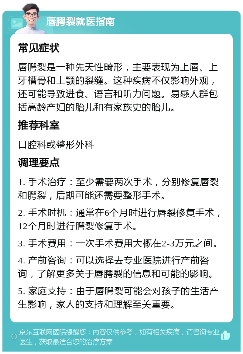 唇腭裂就医指南 常见症状 唇腭裂是一种先天性畸形，主要表现为上唇、上牙槽骨和上颚的裂缝。这种疾病不仅影响外观，还可能导致进食、语言和听力问题。易感人群包括高龄产妇的胎儿和有家族史的胎儿。 推荐科室 口腔科或整形外科 调理要点 1. 手术治疗：至少需要两次手术，分别修复唇裂和腭裂，后期可能还需要整形手术。 2. 手术时机：通常在6个月时进行唇裂修复手术，12个月时进行腭裂修复手术。 3. 手术费用：一次手术费用大概在2-3万元之间。 4. 产前咨询：可以选择去专业医院进行产前咨询，了解更多关于唇腭裂的信息和可能的影响。 5. 家庭支持：由于唇腭裂可能会对孩子的生活产生影响，家人的支持和理解至关重要。