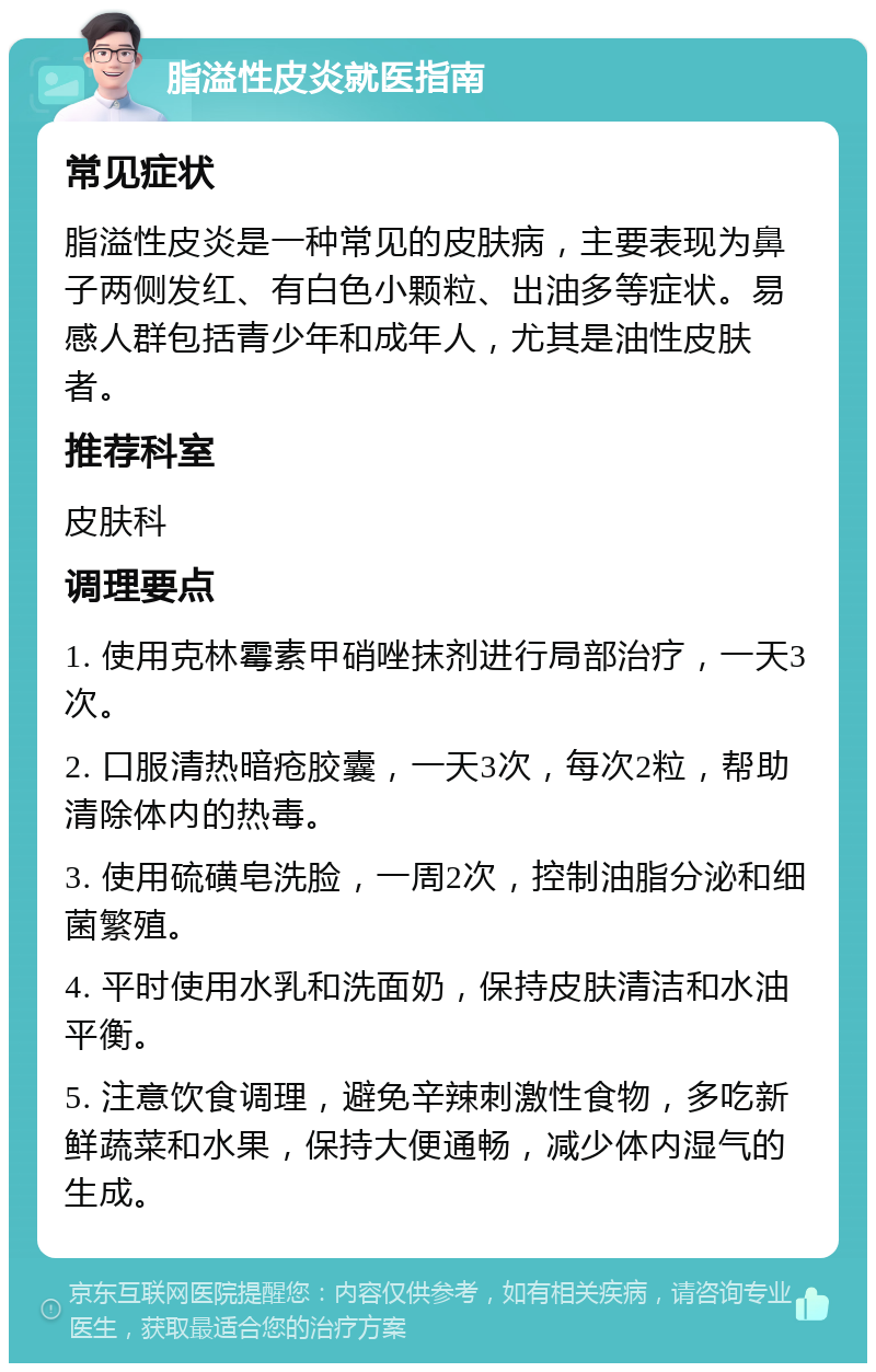 脂溢性皮炎就医指南 常见症状 脂溢性皮炎是一种常见的皮肤病，主要表现为鼻子两侧发红、有白色小颗粒、出油多等症状。易感人群包括青少年和成年人，尤其是油性皮肤者。 推荐科室 皮肤科 调理要点 1. 使用克林霉素甲硝唑抹剂进行局部治疗，一天3次。 2. 口服清热暗疮胶囊，一天3次，每次2粒，帮助清除体内的热毒。 3. 使用硫磺皂洗脸，一周2次，控制油脂分泌和细菌繁殖。 4. 平时使用水乳和洗面奶，保持皮肤清洁和水油平衡。 5. 注意饮食调理，避免辛辣刺激性食物，多吃新鲜蔬菜和水果，保持大便通畅，减少体内湿气的生成。