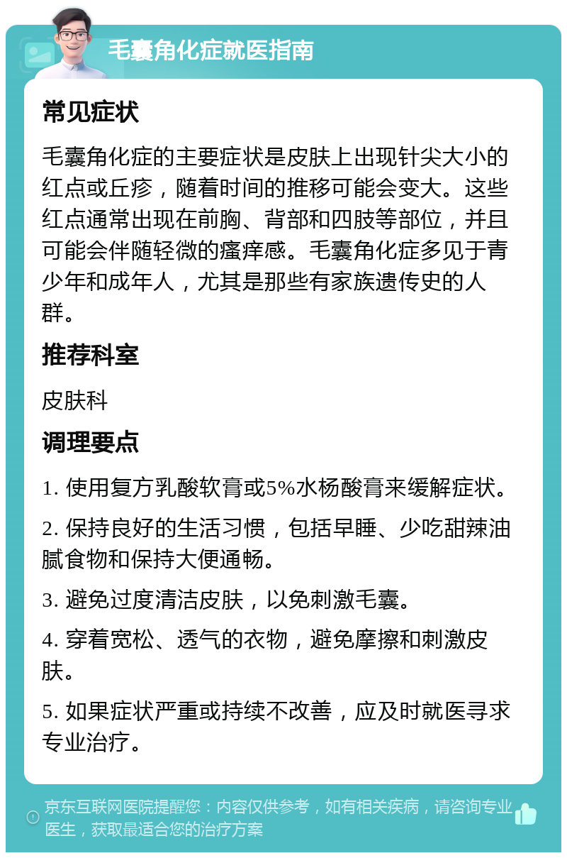 毛囊角化症就医指南 常见症状 毛囊角化症的主要症状是皮肤上出现针尖大小的红点或丘疹，随着时间的推移可能会变大。这些红点通常出现在前胸、背部和四肢等部位，并且可能会伴随轻微的瘙痒感。毛囊角化症多见于青少年和成年人，尤其是那些有家族遗传史的人群。 推荐科室 皮肤科 调理要点 1. 使用复方乳酸软膏或5%水杨酸膏来缓解症状。 2. 保持良好的生活习惯，包括早睡、少吃甜辣油腻食物和保持大便通畅。 3. 避免过度清洁皮肤，以免刺激毛囊。 4. 穿着宽松、透气的衣物，避免摩擦和刺激皮肤。 5. 如果症状严重或持续不改善，应及时就医寻求专业治疗。