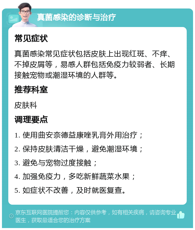 真菌感染的诊断与治疗 常见症状 真菌感染常见症状包括皮肤上出现红斑、不痒、不掉皮屑等，易感人群包括免疫力较弱者、长期接触宠物或潮湿环境的人群等。 推荐科室 皮肤科 调理要点 1. 使用曲安奈德益康唑乳膏外用治疗； 2. 保持皮肤清洁干燥，避免潮湿环境； 3. 避免与宠物过度接触； 4. 加强免疫力，多吃新鲜蔬菜水果； 5. 如症状不改善，及时就医复查。