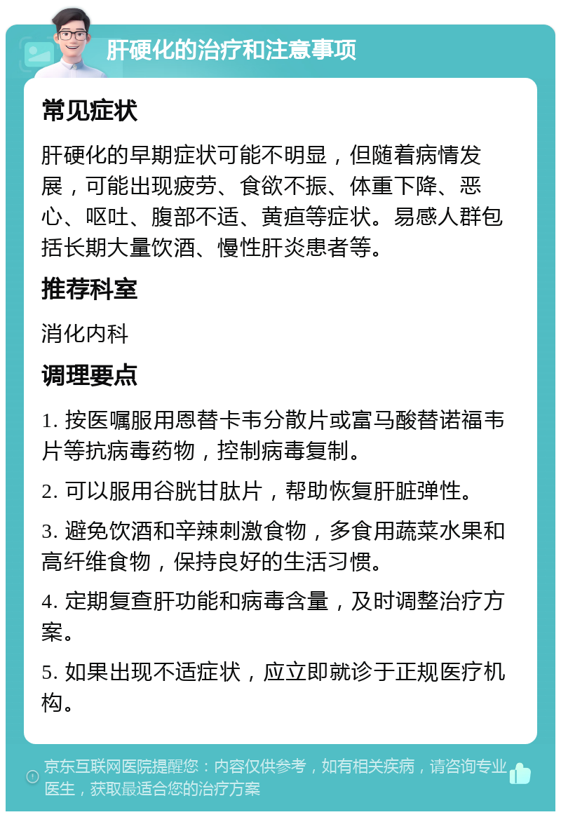 肝硬化的治疗和注意事项 常见症状 肝硬化的早期症状可能不明显，但随着病情发展，可能出现疲劳、食欲不振、体重下降、恶心、呕吐、腹部不适、黄疸等症状。易感人群包括长期大量饮酒、慢性肝炎患者等。 推荐科室 消化内科 调理要点 1. 按医嘱服用恩替卡韦分散片或富马酸替诺福韦片等抗病毒药物，控制病毒复制。 2. 可以服用谷胱甘肽片，帮助恢复肝脏弹性。 3. 避免饮酒和辛辣刺激食物，多食用蔬菜水果和高纤维食物，保持良好的生活习惯。 4. 定期复查肝功能和病毒含量，及时调整治疗方案。 5. 如果出现不适症状，应立即就诊于正规医疗机构。