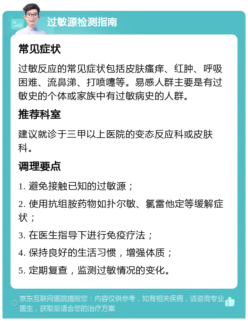 过敏源检测指南 常见症状 过敏反应的常见症状包括皮肤瘙痒、红肿、呼吸困难、流鼻涕、打喷嚏等。易感人群主要是有过敏史的个体或家族中有过敏病史的人群。 推荐科室 建议就诊于三甲以上医院的变态反应科或皮肤科。 调理要点 1. 避免接触已知的过敏源； 2. 使用抗组胺药物如扑尔敏、氯雷他定等缓解症状； 3. 在医生指导下进行免疫疗法； 4. 保持良好的生活习惯，增强体质； 5. 定期复查，监测过敏情况的变化。