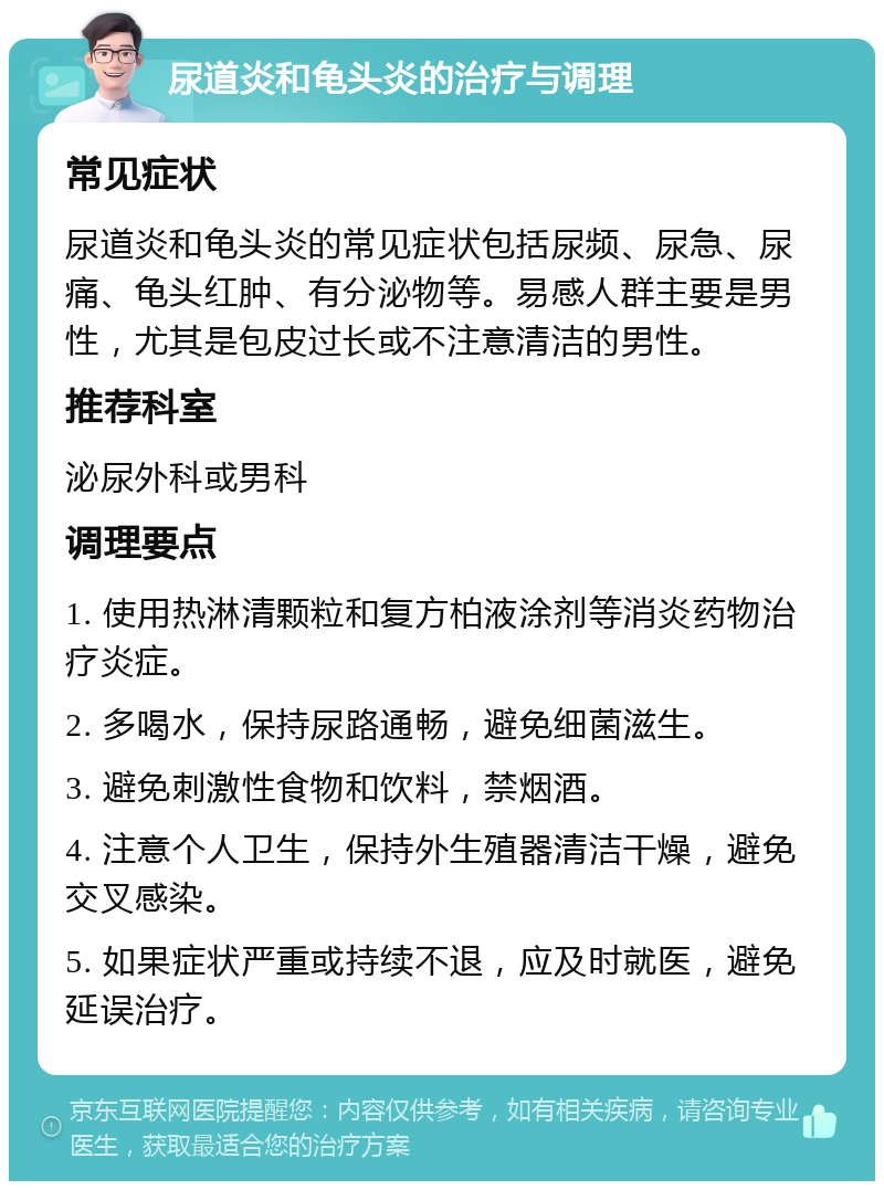 尿道炎和龟头炎的治疗与调理 常见症状 尿道炎和龟头炎的常见症状包括尿频、尿急、尿痛、龟头红肿、有分泌物等。易感人群主要是男性，尤其是包皮过长或不注意清洁的男性。 推荐科室 泌尿外科或男科 调理要点 1. 使用热淋清颗粒和复方柏液涂剂等消炎药物治疗炎症。 2. 多喝水，保持尿路通畅，避免细菌滋生。 3. 避免刺激性食物和饮料，禁烟酒。 4. 注意个人卫生，保持外生殖器清洁干燥，避免交叉感染。 5. 如果症状严重或持续不退，应及时就医，避免延误治疗。