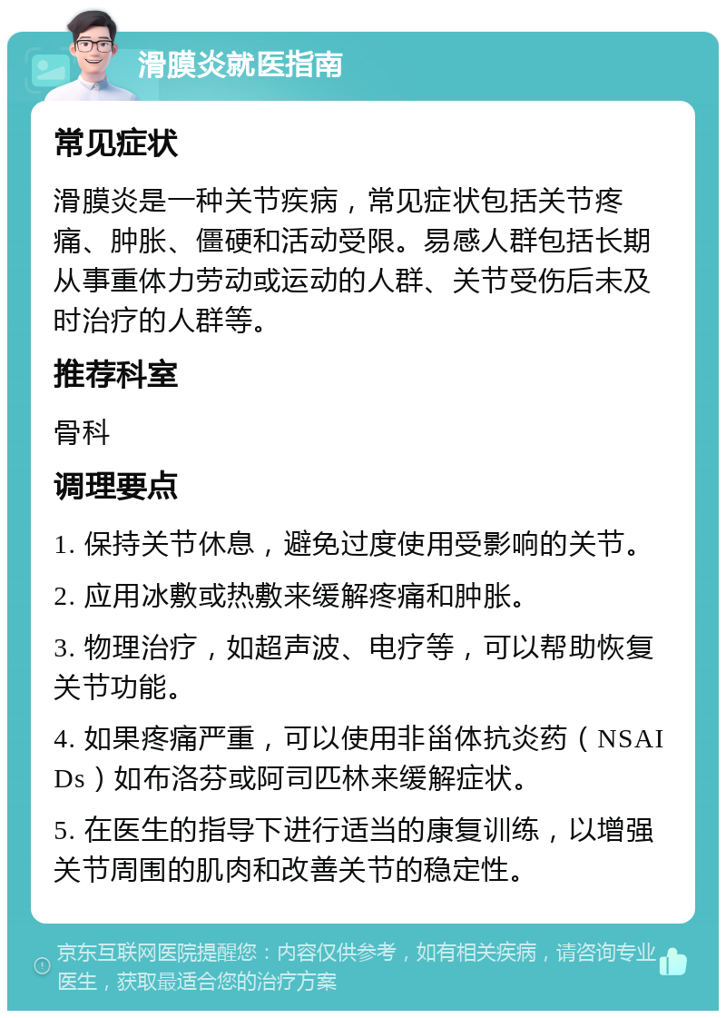 滑膜炎就医指南 常见症状 滑膜炎是一种关节疾病，常见症状包括关节疼痛、肿胀、僵硬和活动受限。易感人群包括长期从事重体力劳动或运动的人群、关节受伤后未及时治疗的人群等。 推荐科室 骨科 调理要点 1. 保持关节休息，避免过度使用受影响的关节。 2. 应用冰敷或热敷来缓解疼痛和肿胀。 3. 物理治疗，如超声波、电疗等，可以帮助恢复关节功能。 4. 如果疼痛严重，可以使用非甾体抗炎药（NSAIDs）如布洛芬或阿司匹林来缓解症状。 5. 在医生的指导下进行适当的康复训练，以增强关节周围的肌肉和改善关节的稳定性。