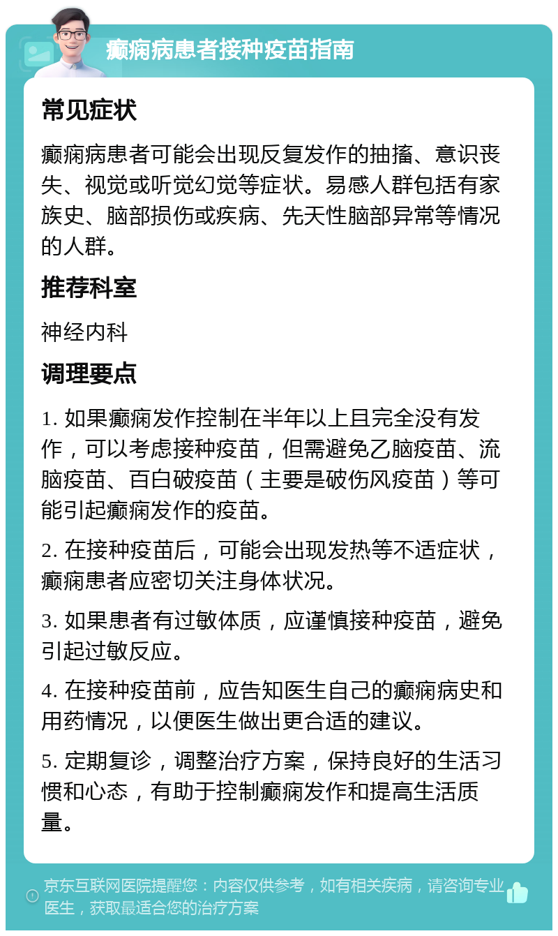 癫痫病患者接种疫苗指南 常见症状 癫痫病患者可能会出现反复发作的抽搐、意识丧失、视觉或听觉幻觉等症状。易感人群包括有家族史、脑部损伤或疾病、先天性脑部异常等情况的人群。 推荐科室 神经内科 调理要点 1. 如果癫痫发作控制在半年以上且完全没有发作，可以考虑接种疫苗，但需避免乙脑疫苗、流脑疫苗、百白破疫苗（主要是破伤风疫苗）等可能引起癫痫发作的疫苗。 2. 在接种疫苗后，可能会出现发热等不适症状，癫痫患者应密切关注身体状况。 3. 如果患者有过敏体质，应谨慎接种疫苗，避免引起过敏反应。 4. 在接种疫苗前，应告知医生自己的癫痫病史和用药情况，以便医生做出更合适的建议。 5. 定期复诊，调整治疗方案，保持良好的生活习惯和心态，有助于控制癫痫发作和提高生活质量。