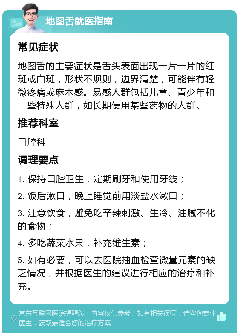 地图舌就医指南 常见症状 地图舌的主要症状是舌头表面出现一片一片的红斑或白斑，形状不规则，边界清楚，可能伴有轻微疼痛或麻木感。易感人群包括儿童、青少年和一些特殊人群，如长期使用某些药物的人群。 推荐科室 口腔科 调理要点 1. 保持口腔卫生，定期刷牙和使用牙线； 2. 饭后漱口，晚上睡觉前用淡盐水漱口； 3. 注意饮食，避免吃辛辣刺激、生冷、油腻不化的食物； 4. 多吃蔬菜水果，补充维生素； 5. 如有必要，可以去医院抽血检查微量元素的缺乏情况，并根据医生的建议进行相应的治疗和补充。