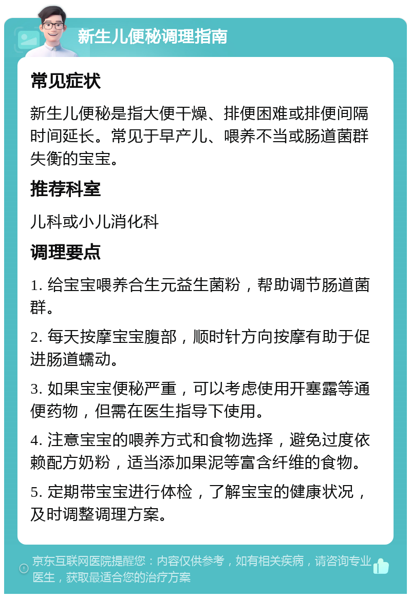 新生儿便秘调理指南 常见症状 新生儿便秘是指大便干燥、排便困难或排便间隔时间延长。常见于早产儿、喂养不当或肠道菌群失衡的宝宝。 推荐科室 儿科或小儿消化科 调理要点 1. 给宝宝喂养合生元益生菌粉，帮助调节肠道菌群。 2. 每天按摩宝宝腹部，顺时针方向按摩有助于促进肠道蠕动。 3. 如果宝宝便秘严重，可以考虑使用开塞露等通便药物，但需在医生指导下使用。 4. 注意宝宝的喂养方式和食物选择，避免过度依赖配方奶粉，适当添加果泥等富含纤维的食物。 5. 定期带宝宝进行体检，了解宝宝的健康状况，及时调整调理方案。