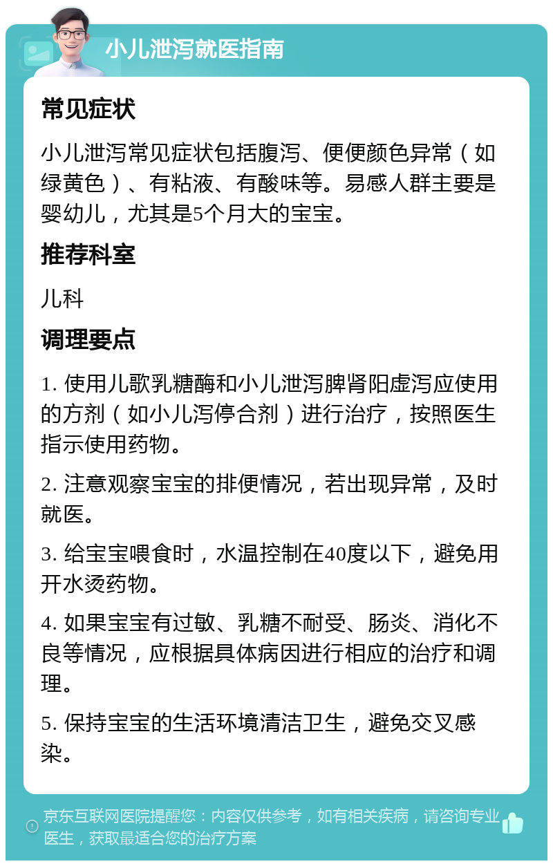 小儿泄泻就医指南 常见症状 小儿泄泻常见症状包括腹泻、便便颜色异常（如绿黄色）、有粘液、有酸味等。易感人群主要是婴幼儿，尤其是5个月大的宝宝。 推荐科室 儿科 调理要点 1. 使用儿歌乳糖酶和小儿泄泻脾肾阳虚泻应使用的方剂（如小儿泻停合剂）进行治疗，按照医生指示使用药物。 2. 注意观察宝宝的排便情况，若出现异常，及时就医。 3. 给宝宝喂食时，水温控制在40度以下，避免用开水烫药物。 4. 如果宝宝有过敏、乳糖不耐受、肠炎、消化不良等情况，应根据具体病因进行相应的治疗和调理。 5. 保持宝宝的生活环境清洁卫生，避免交叉感染。