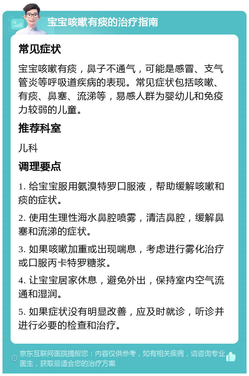 宝宝咳嗽有痰的治疗指南 常见症状 宝宝咳嗽有痰，鼻子不通气，可能是感冒、支气管炎等呼吸道疾病的表现。常见症状包括咳嗽、有痰、鼻塞、流涕等，易感人群为婴幼儿和免疫力较弱的儿童。 推荐科室 儿科 调理要点 1. 给宝宝服用氨溴特罗口服液，帮助缓解咳嗽和痰的症状。 2. 使用生理性海水鼻腔喷雾，清洁鼻腔，缓解鼻塞和流涕的症状。 3. 如果咳嗽加重或出现喘息，考虑进行雾化治疗或口服丙卡特罗糖浆。 4. 让宝宝居家休息，避免外出，保持室内空气流通和湿润。 5. 如果症状没有明显改善，应及时就诊，听诊并进行必要的检查和治疗。