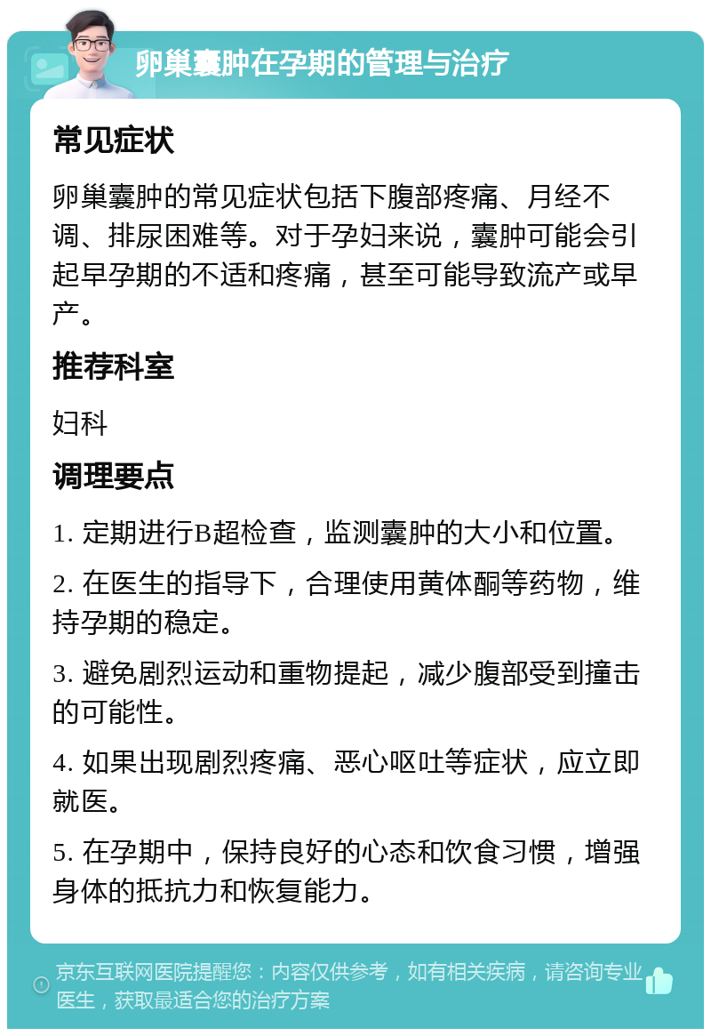 卵巢囊肿在孕期的管理与治疗 常见症状 卵巢囊肿的常见症状包括下腹部疼痛、月经不调、排尿困难等。对于孕妇来说，囊肿可能会引起早孕期的不适和疼痛，甚至可能导致流产或早产。 推荐科室 妇科 调理要点 1. 定期进行B超检查，监测囊肿的大小和位置。 2. 在医生的指导下，合理使用黄体酮等药物，维持孕期的稳定。 3. 避免剧烈运动和重物提起，减少腹部受到撞击的可能性。 4. 如果出现剧烈疼痛、恶心呕吐等症状，应立即就医。 5. 在孕期中，保持良好的心态和饮食习惯，增强身体的抵抗力和恢复能力。