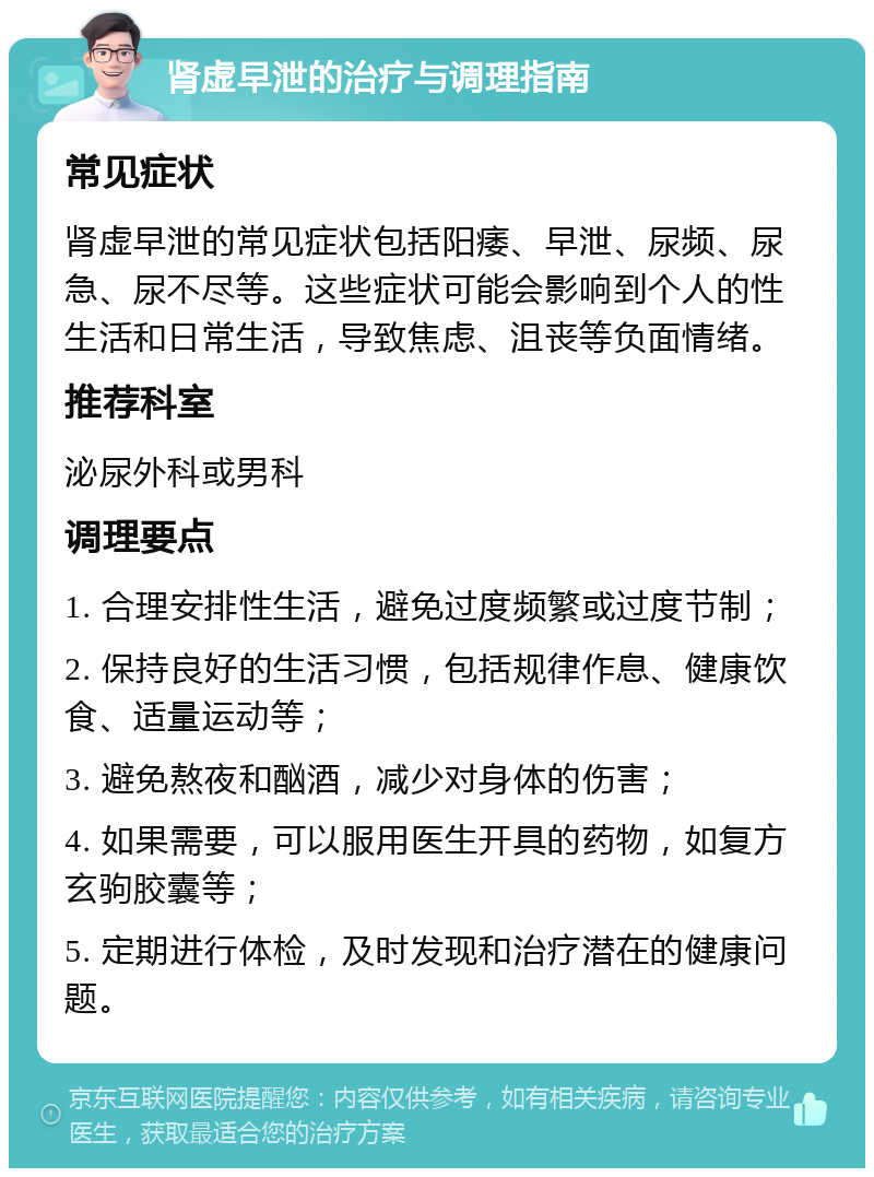 肾虚早泄的治疗与调理指南 常见症状 肾虚早泄的常见症状包括阳痿、早泄、尿频、尿急、尿不尽等。这些症状可能会影响到个人的性生活和日常生活，导致焦虑、沮丧等负面情绪。 推荐科室 泌尿外科或男科 调理要点 1. 合理安排性生活，避免过度频繁或过度节制； 2. 保持良好的生活习惯，包括规律作息、健康饮食、适量运动等； 3. 避免熬夜和酗酒，减少对身体的伤害； 4. 如果需要，可以服用医生开具的药物，如复方玄驹胶囊等； 5. 定期进行体检，及时发现和治疗潜在的健康问题。