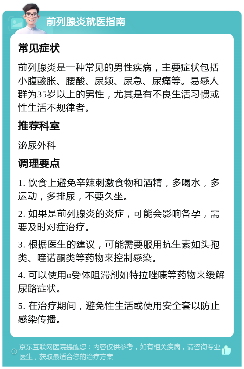 前列腺炎就医指南 常见症状 前列腺炎是一种常见的男性疾病，主要症状包括小腹酸胀、腰酸、尿频、尿急、尿痛等。易感人群为35岁以上的男性，尤其是有不良生活习惯或性生活不规律者。 推荐科室 泌尿外科 调理要点 1. 饮食上避免辛辣刺激食物和酒精，多喝水，多运动，多排尿，不要久坐。 2. 如果是前列腺炎的炎症，可能会影响备孕，需要及时对症治疗。 3. 根据医生的建议，可能需要服用抗生素如头孢类、喹诺酮类等药物来控制感染。 4. 可以使用α受体阻滞剂如特拉唑嗪等药物来缓解尿路症状。 5. 在治疗期间，避免性生活或使用安全套以防止感染传播。