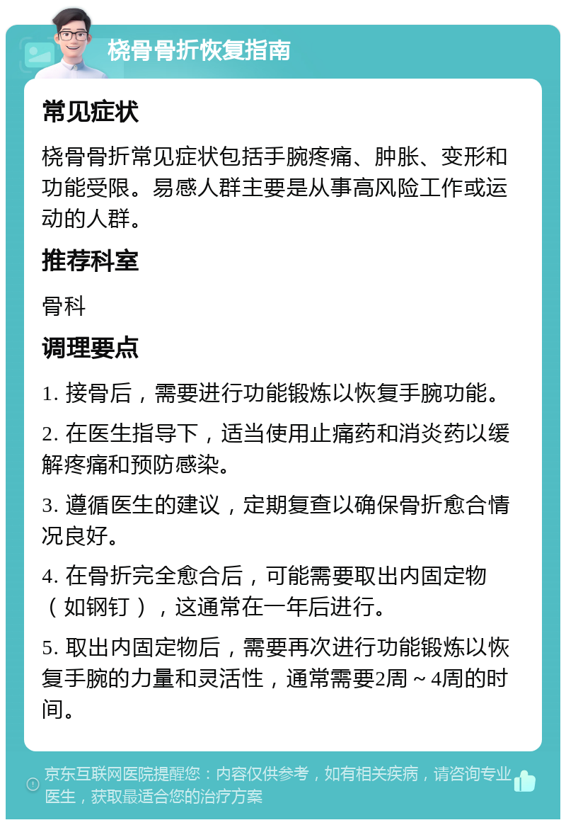 桡骨骨折恢复指南 常见症状 桡骨骨折常见症状包括手腕疼痛、肿胀、变形和功能受限。易感人群主要是从事高风险工作或运动的人群。 推荐科室 骨科 调理要点 1. 接骨后，需要进行功能锻炼以恢复手腕功能。 2. 在医生指导下，适当使用止痛药和消炎药以缓解疼痛和预防感染。 3. 遵循医生的建议，定期复查以确保骨折愈合情况良好。 4. 在骨折完全愈合后，可能需要取出内固定物（如钢钉），这通常在一年后进行。 5. 取出内固定物后，需要再次进行功能锻炼以恢复手腕的力量和灵活性，通常需要2周～4周的时间。