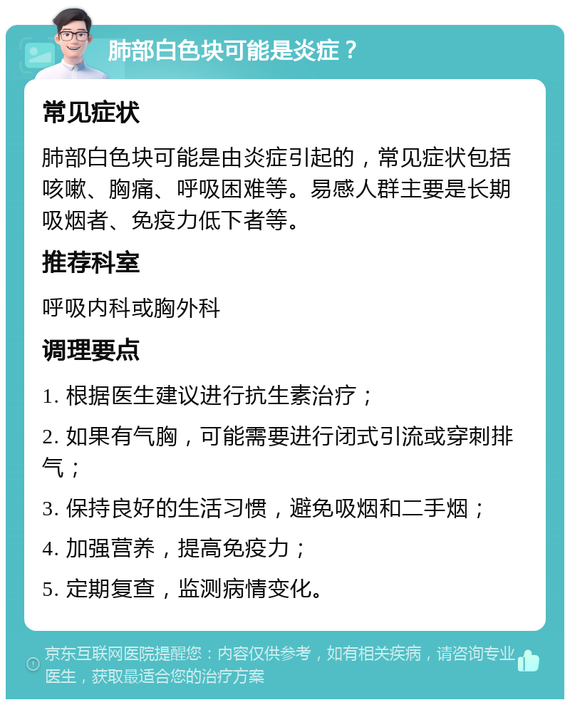 肺部白色块可能是炎症？ 常见症状 肺部白色块可能是由炎症引起的，常见症状包括咳嗽、胸痛、呼吸困难等。易感人群主要是长期吸烟者、免疫力低下者等。 推荐科室 呼吸内科或胸外科 调理要点 1. 根据医生建议进行抗生素治疗； 2. 如果有气胸，可能需要进行闭式引流或穿刺排气； 3. 保持良好的生活习惯，避免吸烟和二手烟； 4. 加强营养，提高免疫力； 5. 定期复查，监测病情变化。