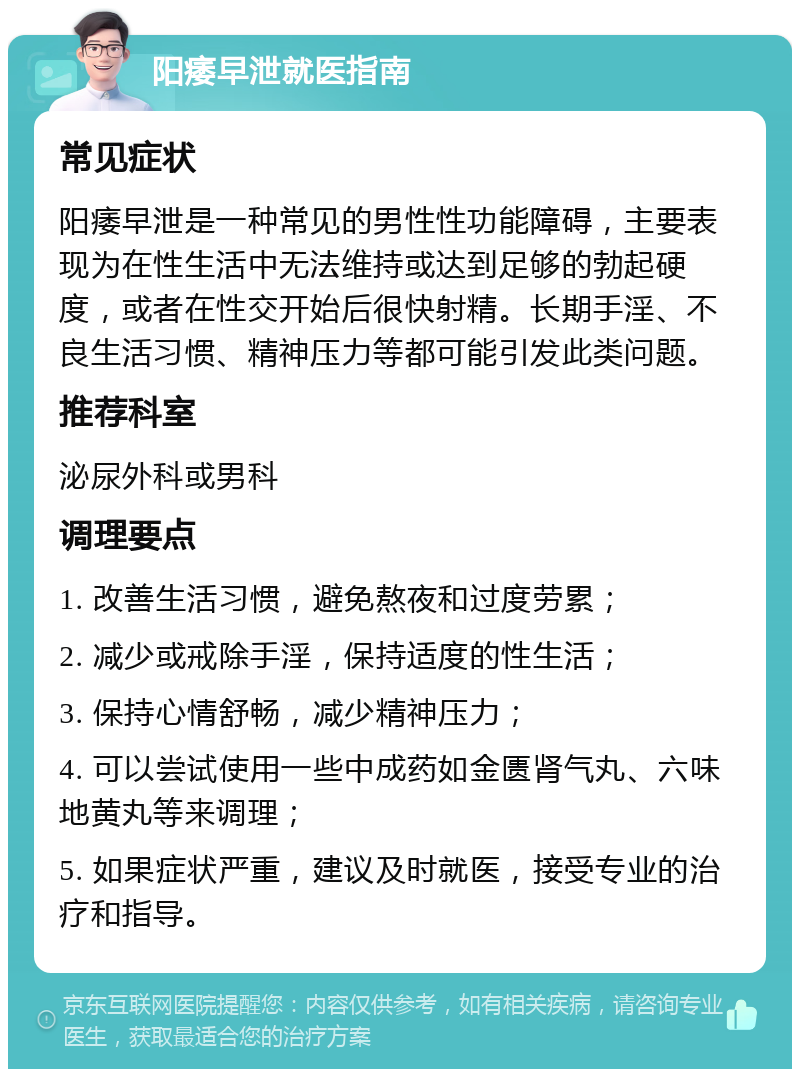 阳痿早泄就医指南 常见症状 阳痿早泄是一种常见的男性性功能障碍，主要表现为在性生活中无法维持或达到足够的勃起硬度，或者在性交开始后很快射精。长期手淫、不良生活习惯、精神压力等都可能引发此类问题。 推荐科室 泌尿外科或男科 调理要点 1. 改善生活习惯，避免熬夜和过度劳累； 2. 减少或戒除手淫，保持适度的性生活； 3. 保持心情舒畅，减少精神压力； 4. 可以尝试使用一些中成药如金匮肾气丸、六味地黄丸等来调理； 5. 如果症状严重，建议及时就医，接受专业的治疗和指导。