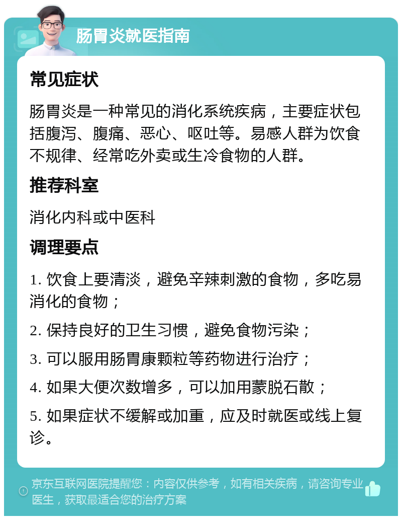 肠胃炎就医指南 常见症状 肠胃炎是一种常见的消化系统疾病，主要症状包括腹泻、腹痛、恶心、呕吐等。易感人群为饮食不规律、经常吃外卖或生冷食物的人群。 推荐科室 消化内科或中医科 调理要点 1. 饮食上要清淡，避免辛辣刺激的食物，多吃易消化的食物； 2. 保持良好的卫生习惯，避免食物污染； 3. 可以服用肠胃康颗粒等药物进行治疗； 4. 如果大便次数增多，可以加用蒙脱石散； 5. 如果症状不缓解或加重，应及时就医或线上复诊。