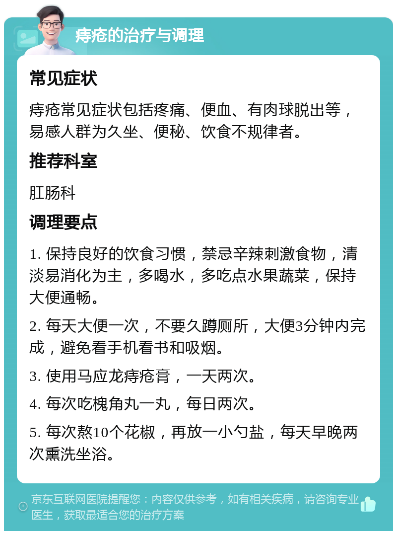 痔疮的治疗与调理 常见症状 痔疮常见症状包括疼痛、便血、有肉球脱出等，易感人群为久坐、便秘、饮食不规律者。 推荐科室 肛肠科 调理要点 1. 保持良好的饮食习惯，禁忌辛辣刺激食物，清淡易消化为主，多喝水，多吃点水果蔬菜，保持大便通畅。 2. 每天大便一次，不要久蹲厕所，大便3分钟内完成，避免看手机看书和吸烟。 3. 使用马应龙痔疮膏，一天两次。 4. 每次吃槐角丸一丸，每日两次。 5. 每次熬10个花椒，再放一小勺盐，每天早晚两次熏洗坐浴。