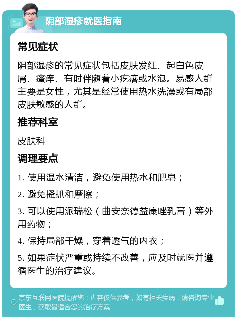 阴部湿疹就医指南 常见症状 阴部湿疹的常见症状包括皮肤发红、起白色皮屑、瘙痒、有时伴随着小疙瘩或水泡。易感人群主要是女性，尤其是经常使用热水洗澡或有局部皮肤敏感的人群。 推荐科室 皮肤科 调理要点 1. 使用温水清洁，避免使用热水和肥皂； 2. 避免搔抓和摩擦； 3. 可以使用派瑞松（曲安奈德益康唑乳膏）等外用药物； 4. 保持局部干燥，穿着透气的内衣； 5. 如果症状严重或持续不改善，应及时就医并遵循医生的治疗建议。