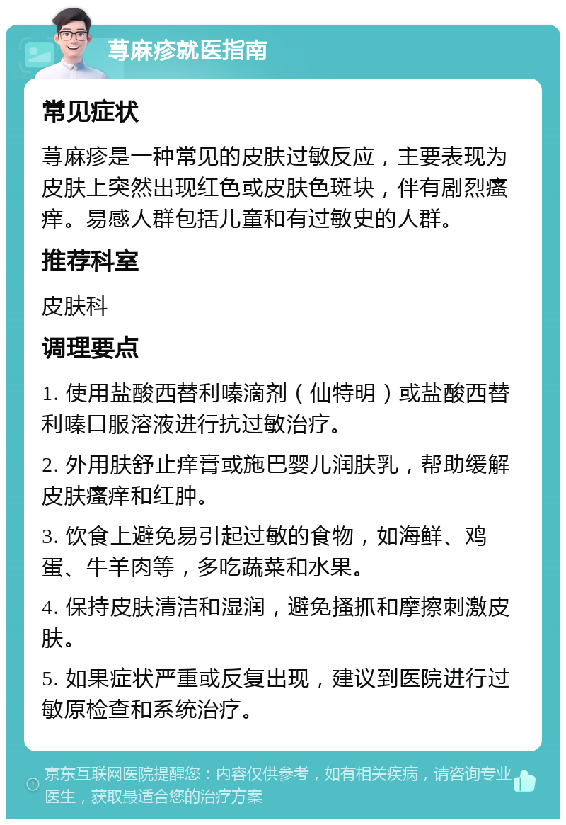 荨麻疹就医指南 常见症状 荨麻疹是一种常见的皮肤过敏反应，主要表现为皮肤上突然出现红色或皮肤色斑块，伴有剧烈瘙痒。易感人群包括儿童和有过敏史的人群。 推荐科室 皮肤科 调理要点 1. 使用盐酸西替利嗪滴剂（仙特明）或盐酸西替利嗪口服溶液进行抗过敏治疗。 2. 外用肤舒止痒膏或施巴婴儿润肤乳，帮助缓解皮肤瘙痒和红肿。 3. 饮食上避免易引起过敏的食物，如海鲜、鸡蛋、牛羊肉等，多吃蔬菜和水果。 4. 保持皮肤清洁和湿润，避免搔抓和摩擦刺激皮肤。 5. 如果症状严重或反复出现，建议到医院进行过敏原检查和系统治疗。