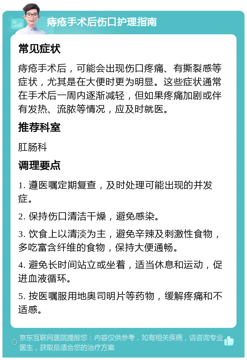 痔疮手术后伤口护理指南 常见症状 痔疮手术后，可能会出现伤口疼痛、有撕裂感等症状，尤其是在大便时更为明显。这些症状通常在手术后一周内逐渐减轻，但如果疼痛加剧或伴有发热、流脓等情况，应及时就医。 推荐科室 肛肠科 调理要点 1. 遵医嘱定期复查，及时处理可能出现的并发症。 2. 保持伤口清洁干燥，避免感染。 3. 饮食上以清淡为主，避免辛辣及刺激性食物，多吃富含纤维的食物，保持大便通畅。 4. 避免长时间站立或坐着，适当休息和运动，促进血液循环。 5. 按医嘱服用地奥司明片等药物，缓解疼痛和不适感。