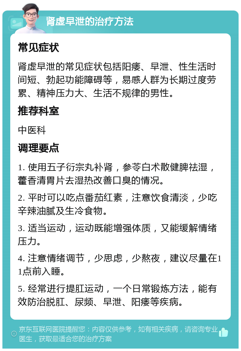 肾虚早泄的治疗方法 常见症状 肾虚早泄的常见症状包括阳痿、早泄、性生活时间短、勃起功能障碍等，易感人群为长期过度劳累、精神压力大、生活不规律的男性。 推荐科室 中医科 调理要点 1. 使用五子衍宗丸补肾，参苓白术散健脾祛湿，藿香清胃片去湿热改善口臭的情况。 2. 平时可以吃点番茄红素，注意饮食清淡，少吃辛辣油腻及生冷食物。 3. 适当运动，运动既能增强体质，又能缓解情绪压力。 4. 注意情绪调节，少思虑，少熬夜，建议尽量在11点前入睡。 5. 经常进行提肛运动，一个日常锻炼方法，能有效防治脱肛、尿频、早泄、阳痿等疾病。