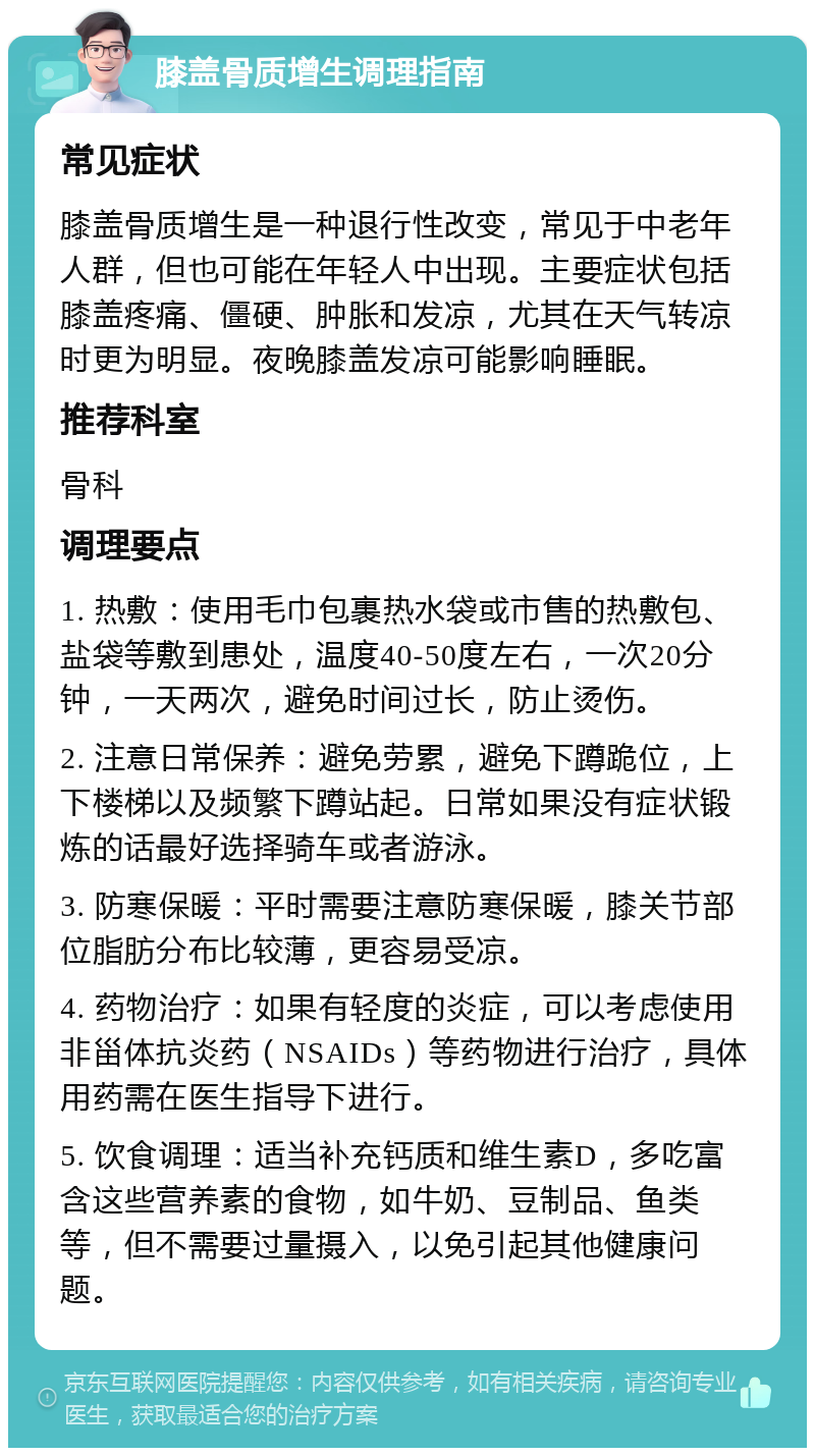 膝盖骨质增生调理指南 常见症状 膝盖骨质增生是一种退行性改变，常见于中老年人群，但也可能在年轻人中出现。主要症状包括膝盖疼痛、僵硬、肿胀和发凉，尤其在天气转凉时更为明显。夜晚膝盖发凉可能影响睡眠。 推荐科室 骨科 调理要点 1. 热敷：使用毛巾包裹热水袋或市售的热敷包、盐袋等敷到患处，温度40-50度左右，一次20分钟，一天两次，避免时间过长，防止烫伤。 2. 注意日常保养：避免劳累，避免下蹲跪位，上下楼梯以及频繁下蹲站起。日常如果没有症状锻炼的话最好选择骑车或者游泳。 3. 防寒保暖：平时需要注意防寒保暖，膝关节部位脂肪分布比较薄，更容易受凉。 4. 药物治疗：如果有轻度的炎症，可以考虑使用非甾体抗炎药（NSAIDs）等药物进行治疗，具体用药需在医生指导下进行。 5. 饮食调理：适当补充钙质和维生素D，多吃富含这些营养素的食物，如牛奶、豆制品、鱼类等，但不需要过量摄入，以免引起其他健康问题。